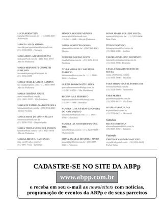 LUCIA BERNSTEIN                          MÔNICA HOEHNE MENDES                     SONIA MARIA COLLI DE SOUZA
luciaber@terra.com.br - (11) 3209–8071   monicam51@hotmail.com                    soniacolli@ig.com.br - (11) 3287–8406
Aclimação                                (11) 5041–1988 – Alto de Pinheiros       Bela Vista

MÁRCIA ALVES SIMÕES                      NÁDIA APARECIDA BOSSA                    TELMA PANTANO
marcia.psicopedafono@hotmail.com         nbossa@terra.com.br - (11) 2268–4545     telmapantano@terra.com.br
(11) 8192–0921 – Tatuapé                                                          (11) 3062–6580 – Jardins
                                         Mooca

MARGARIDA AZEVEDO DUPAS
                                         NEIDE DE AQUINO NOFFS                    VALÉRIA RIVELLINO LOURENZO
mdupas@uol.com.br - (11) 3021–8707
                                         nnoffs@terra.com.br - (11) 3670–8162     valeria@conhecimentos.com.br
Alto de Pinheiros
                                         Perdizes                                 (11) 5041–7896– Brooklin

MARIA BERNADETE GIOMETTI
                                         NIVEA MARIA DE CARVALHO                  VÂNIA CARVALHO BUENO DE
PORTÁSIO
                                         FABRICIO                                 SOUZA
bernadetepsicopp@bol.com.br
                                         fabrinivea@terra.com.br - (11) 3868–     vania.cbs@terrra.com.br
(11) 2950–6072
                                         3850 – Perdizes                          (11) 5041–7896 – Brooklin

MARIA CÉLIA R. MALTA CAMPOS
mc–malta@globo.com - (11) 3819–9097      QUÉZIA BOMBONATTO SILVA                  VERA MEIDE MIGUEL RODRIGUES
Alto de Pinheiros                        queziabombonatto@abpp.com.br             verameide@uol.com.br
                                         (11) 3815–8710 – Vila Madalena           (11) 3511–3888 – Pacaembu
MARIA CRISTINA NATEL
natel–natel@uol.com.br                   REGINA A.S.I. FEDERICO                   YARA PRATES
(11) 5081–2057 – Vila Mariana            reginairanifederico@hotmail.com          yara@donquixote.com.br
                                                                                  (11) 2976–8937 – Vila Ester
                                         (11) 5041–1988 – Brooklin
MARIA DE FATIMA MARQUES GOLA
fatimagola@uol.com.br - (11) 3052–2381                                            WYLMA FERRAZ LIMA
                                         SANDRA G. DE SÁ KRAFT MOREIRA
Jardim Paulista                                                                   wylmaf@terra.com.br
                                         DO NASCIMENTO
                                                                                  (11) 3721–6421 – Morumbi
                                         sandrakmn@gmail.com - (11) 3805–
MARIA IRENE DE MATOS MALUF               9799 – Morumbi
irenemaluf@uol.com.br                                                             Valinhos
(11) 3258–5715 – Higienópolis
                                         SANDRA LIA NISTERHOFEN SAN-              SILVANA BRESSAN
                                         TILLI                                    silvanabressan@terra.com.br
MARIA TERESA MESSEDER ANDION                                                      (19) 3829–1704 – Recanto
handion@uol.com.br - (11) 3023–5834      nisterho@uol.com.br - (11) 3259–0837 –
Alto de Pinheiros                        Higienópolis
                                                                                  Vinhedo
MARISA IRENE S. CASTANHO                 SILVIA AMARAL DE MELLO PINTO             CRISTINA VANDOROS QUILICI
mis_cast@yahoo.com.br                    amaralmp@terra.com.br - (11) 3097–       cvquilici@gmail.com - (19) 9259–6652
(11) 3491–0522 – Ipiranga                8328 – Pinheiros                         Portal Itália




                CADASTRE-SE NO SITE DA ABPp
                                         www.abpp.com.br
          e receba em seu e-mail as newsletters com notícias,
         programação de eventos da ABPp e de seus parceiros
 