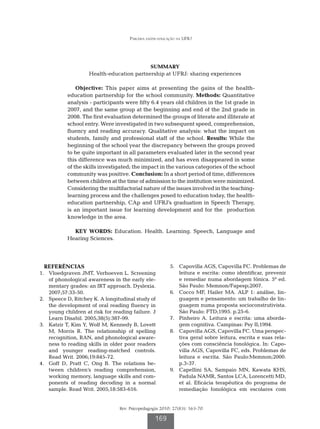Parceria saúde-educação na UFRJ




                                             SUMMARY
                      Health-education partnership at UFRJ: sharing experiences

                 Objective: This paper aims at presenting the gains of the health-
             education partnership for the school community. Methods: Quantitative
             analysis - participants were fifty 6.4 years old children in the 1st grade in
             2007, and the same group at the beginning and end of the 2nd grade in
             2008. The first evaluation determined the groups of literate and illiterate at
             school entry. Were investigated in two subsequent speed, comprehension,
             fluency and reading accuracy. Qualitative analysis: what the impact on
             students, family and professional staff of the school. Results: While the
             beginning of the school year the discrepancy between the groups proved
             to be quite important in all parameters evaluated later in the second year
             this difference was much minimized, and has even disappeared in some
             of the skills investigated; the impact in the various categories of the school
             community was positive. Conclusion: In a short period of time, differences
             between children at the time of admission to the institution were minimized.
             Considering the multifactorial nature of the issues involved in the teaching-
             learning process and the challenges posed to education today, the health-
             education partnership, CAp and UFRJ’s graduation in Speech Therapy,
             is an important issue for learning development and for the production
             knowledge in the area.

               KEY WORDS: education. health. Learning. Speech, Language and
             Hearing Sciences.




   REFERÊNCIAS                                           	 5.	 Capovilla AGS, Capovilla FC. Problemas de
	 1.	 Vloedgraven JMT, Verhoeven L. Screening                  leitura e escrita: como identificar, prevenir
      of phonological awareness in the early ele-              e remediar numa abordagem fônica. 5ª ed.
      mentary grades: an IRT approach. Dyslexia.               São Paulo: Memnon/Fapesp;2007.
      2007;57:33-50.                                     	 6.	 Cocco MF, Hailer MA. ALP 1: análise, lin-
	 2.	 Speece D, Ritchey K. A longitudinal study of             guagem e pensamento: um trabalho de lin-
      the development of oral reading fluency in               guagem numa proposta socioconstrutivista.
      young children at risk for reading failure. J            São Paulo: FTD;1995. p.25-6.
      Learn Disabil. 2005;38(5):387-99.                  	 7.	 Pinheiro A. Leitura e escrita: uma aborda-
	 3.	 Katzir T, Kim Y, Wolf M, Kennedy B, Lovett               gem cognitiva. Campinas: Psy II;1994.
      M, Morris R. The relationship of spelling          	 8.	 Capovilla AGS, Capovilla FC. Uma perspec-
      recognition, RAN, and phonological aware-                tiva geral sobre leitura, escrita e suas rela-
      ness to reading skills in older poor readers             ções com consciência fonológica. In: Capo-
      and younger reading-matched controls.                    villa AGS, Capovilla FC, eds. Problemas de
      Read Writ. 2006;19:845-72.                               leitura e escrita. São Paulo:Memnon;2000.
	 4.	 Goff D, Pratt C, Ong B. The relations be-                p.3-37.
      tween children’s reading comprehension,            	 9.	 Capellini SA, Sampaio MN, Kawata KHS,
      working memory, language skills and com-                 Padula NAMR, Santos LCA, Lorencetti MD,
      ponents of reading decoding in a normal                  et al. Eficácia terapêutica do programa de
      sample. Read Writ. 2005;18:583-616.                      remediação fonológica em escolares com


                                   Rev. Psicopedagogia 2010; 27(83): 163-70

                                                    169
 