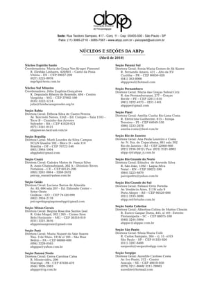 Associação Brasileira
                                                   de Psicopedagogia


                       Sede: Rua Teodoro Sampaio, 417 - Conj. 11 - Cep: 05405-000 - São Paulo - SP
                        Pabx: (11) 3085-2716 - 3085-7567 - www.abpp.com.br - psicoped@uol.com.br


                                       NúcleoS e Seções da abPp
                                                         (Abril de 2010)

Núcleo Espírito Santo                                                      Seção Paraná Sul
Coordenadora: Maria da Graça Von Kruger Pimentel                           Diretora Geral: Sonia Maria Gomes de Sá Kuster
   R. Elesbão Linhares, 420/601 – Canto da Praia                               R. Fernando Amaro, 431 – Alto da XV
   Vitória – ES – CEP 29057-220                                                Curitiba – PR – CEP 80050-020
   (027) 3225-9978                                                             (041) 363-8006
   mgvkp@terra.com.br                                                          abppprsul@hotmail.com
Núcleo Sul Mineiro                                                         Seção Pernambuco
Coordenadora: Júlia Eugênia Gonçalves                                      Diretora Geral: Maria das Graças Sobral Griz
   R. Deputado Ribeiro de Rezende, 494 - Centro                                R. das Pernambucanas, 277 – Graças
   Varginha – MG – CEP 37002-100                                               Recife – PE – CEP 52011-010
   (035) 3222-1214                                                             (081) 3222-4375 – 3231-1461
   julia@fundacaoaprender.org.br                                               abpppe@gmail.com
Seção Bahia
                                                                           Seção Piauí
Diretora Geral: Débora Silva de Castro Pereira
                                                                           Diretora Geral: Amélia Cunha Rio Lima Costa
    Av. Tancredo Neves, 3343 – Ed. Cempre – Sala 1103 –
    Torre B – Caminho das Árvores                                              R. Eletricista Guilherme, 815 – Ininga
    Salvador – BA – CEP 41820-021                                              Teresina – PI – CEP 64049-530
    (071) 3341-0121                                                            (086) 3233-2878
    abppsecao.ba@uol.com.br                                                    amelia.costa@ibest.com.br
                                                                               	
Seção Brasília                                                             Seção Rio de Janeiro
Diretora Geral: Marli Lourdes da Silva Campos                              Diretora Geral: Ana Paula Loureiro e Costa
    SCLN Quadra 102 – Bloco D – sala 110                                       Av. N. Sra. de Copacabana, 861 sala 302
    Brasília – DF – CEP 70722-540                                              Rio de Janeiro – RJ – CEP 22060-000
    (061) 3964-1004                                                            (021) 2236-2012 / Fax: (021) 2521-6902
    abppbsb@gmail.com                                                          abpp-rj@abpp_rj.com.br
                                                                               	
Seção Ceará                                                                Seção Rio Grande do Norte
Diretora Geral: Galeára Matos de França Silva                              Diretora Geral: Ednalva de Azevedo Silva
    R. Assis Chateaubriand, 362 A – Dionízio Torres                            R. São João, 1392 – Lagoa Sêca
    Fortaleza – CE – CEP 60135-200                                             Natal – RN – CEP 59022-390
    (085) 3261-0064 – 3268-2632                                                (084) 3223-6870
    psicop_ceara@yahoo.com.br                                                  psicopedrn@yahoo.com.br
                                                                               	
Seção Goiás                                                                Seção Rio Grande do Sul
Diretora Geral: Luciana Barros de Almeida                                  Diretora Geral: Fabiani Ortiz Portella
    Av. 85, 684 sala 207 – Ed. Eldorado Center –                               Av. Venâncio Aires, 1119/ sala 9
    Setor Oeste                                                                Porto Alegre – RS – CEP 90520-000
    Goiânia – GO – CEP 74120-090                                               (051) 3333-3690
    (062) 3954-2178                                                            abpp.rs@brturbo.com.br	
    psicopedagogiagoiasabpp@gmail.com	
                                                                           Seção Santa Catarina
Seção Minas Gerais
                                                                           Diretora Geral: Albertina Celina de Mattos Chraim
Diretora Geral: Regina Rosa dos Santos Leal
    R. Grão Mogol, 502 / 305 – Carmo Sion                                      R. Eurico Gaspar Dutra, 445, sl 101- Estreito
    Belo Horizonte – MG – CEP 30310-010                                        Florianópolis – SC – CEP 88075-100
    (031) 3221-3616                                                            (048) 3244-5984
    abppminasgerais@gmail.com                                                  abppsc@abppsc.com.br	

Seção Pará                                                                 Seção São Paulo
Diretora Geral: Maria Nazaré do Vale Soares                                Diretora Geral: Sônia Maria Colli
    Trav. 3 de Maio, 1218/ sl 105 – São Braz                                   R. Carlos Sampaio, 304 – cj. 51- sl 03
    Belém – PA – CEP 66060-600                                                 São Paulo – SP – CEP 01333-020
    (094) 3229-0565                                                            (011) 3287-8406
    abpppa@yahoo.com.br                                                        saopaulo@saopauloabpp.com.br	

Seção Paraná Norte                                                         Seção Sergipe
Diretora Geral: Geiva Carolina Calsa                                       Diretora Geral: Auredite Cardoso Costa
    R. Montevidéu, 206                                                         Av. Ivo Prado, 312 – Centro
    Maringá - PR - CEP 87030-470                                               Aracaju – SE – CEP 49010-050
    (044) 3026-1063                                                            (079) 3211-8668/ 3211-78903
    abpppr@ig.com.br                                                           auredite@hotmail.com
 