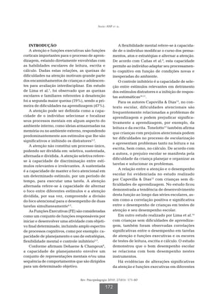 Simão ANP et al.




    INTRODUÇÃO                                             A flexibilidade mental refere-se à capacida-
    A atenção e funções executivas são funções         de de o indivíduo modificar o curso dos pensa-
corticais importantes para o processo de apren-        mentos, atos e estratégias e alternar a atenção.
dizagem, estando diretamente envolvidas com            De acordo com Cañas et al.9, esta capacidade
as habilidades escolares de leitura, escrita e         permite ao indivíduo adaptar seu processamen-
cálculo. Dadas estas relações, as queixas de           to cognitivo em função de condições novas e
dificuldades na atenção motivam grande parte           inesperadas do ambiente.
dos encaminhamentos de crianças e adolescen-               O controle inibitório é a capacidade de sele-
tes para avaliação interdisciplinar. Em estudo         ção entre estímulos relevantes em detrimento
de Lima et al.1, foi observado que as queixas          dos estímulos distratores e a inibição de respos-
escolares e familiares referentes à desatenção         tas automáticas10,11.
foi a segunda maior queixa (19%), sendo a pri-             Para os autores Capovilla  Dias12, no con-
meira de dificuldades na aprendizagem (47%).           texto escolar, dificuldades atencionais são
    A atenção pode ser definida como a capa-           frequentemente relacionadas a problemas de
cidade de o indivíduo selecionar e focalizar           aprendizagem e podem prejudicar significa-
seus processos mentais em algum aspecto do             tivamente a aprendizagem, por exemplo, da
ambiente interno, como ideias armazenadas na
                                                       leitura e da escrita. Tonelotto13 também afirma
memória ou no ambiente externo, respondendo
                                                       que crianças com prejuízos atencionais podem
predominantemente aos estímulos que lhe são
                                                       ter dificuldades no processo de escolarização
significativos e inibindo os distratores2,3.
                                                       e apresentam problemas tanto na leitura e na
    A atenção não constitui um processo único,
                                                       escrita, bem como, no cálculo. De acordo com
podendo ser dividida em: seletiva, sustentada,
                                                       a autora, o prejuízo escolar se manifesta pela
alternada e dividida. A atenção seletiva refere-
                                                       dificuldade da criança planejar e organizar as
se à capacidade de discriminação entre estí-
                                                       tarefas e solucionar os problemas.
mulos relevantes e irrelevantes. A sustentada
                                                           A relação entre a atenção e o desempenho
é a capacidade de manter o foco atencional em
                                                       escolar foi evidenciada no estudo realizado
um determinado estímulo, por um período de
tempo, para executar uma tarefa. A atenção             por Capovilla  Dias12 com crianças sem di-
alternada refere-se à capacidade de alternar           ficuldades de aprendizagem. No estudo ficou
o foco entre diferentes estímulos e a atenção          demonstrada a tendência de desenvolvimento
dividida, por sua vez, compreende a divisão            desta função ao longo das séries escolares, as-
do foco atencional para o desempenho de duas           sim como a correlação positiva e significativa
tarefas simultaneamente4,5.                            entre o desempenho de crianças em testes de
    As Funções Executivas (FE) são consideradas        atenção e seu desempenho escolar.
como um conjunto de funções responsáveis por               Em outro estudo realizado por Lima et al.14
iniciar e desenvolver uma atividade com objeti-        com crianças sem dificuldades de aprendiza-
vo final determinado, incluindo amplo espectro         gem, também foram observadas correlações
de processos cognitivos, como por exemplo: ca-         significativas entre o desempenho em tarefas
pacidade de planejamento e uso de estratégias,         de atenção e funções executivas e os escores
flexibilidade mental e controle inibitório5-7.         de testes de leitura, escrita e cálculo. O estudo
    Conforme afirmam Dehaene  Changeux8,              demonstrou que o bom desempenho escolar
a capacidade de planejamento envolve um                se relaciona com bom desempenho nestes
conjunto de representações mentais e/ou uma            instrumentos.
sequência de comportamentos que são dirigidos              Há evidências de alterações significativas
para um determinado objetivo.                          da atenção e funções executivas em diferentes


                                 Rev. Psicopedagogia 2010; 27(83): 171-80

                                                  172
 