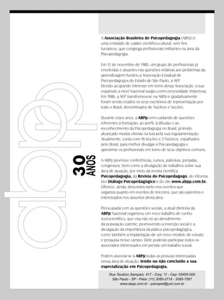 A Associação Brasileira de Psicopedagogia (ABPp) é
        uma entidade de caráter científico-cultural, sem fins
        lucrativos, que congrega profissionais militantes na área da
        Psicopedagogia.

        Em 12 de novembro de 1980, um grupo de profissionais já
        envolvidas e atuantes nas questões relativas aos problemas da
        aprendizagem fundou a Associação Estadual de
        Psicopedagogos do Estado de São Paulo, a AEP.
        Devido ao grande interesse em torno dessa Associação, a sua
        expansão a nível Nacional surgiu como necessidade imperiosa.
        Em 1986, a AEP transformou-se na ABPp e gradativamente
        foram sendo criados os seus escritórios de representação por
        todo o Brasil, denominados de Núcleos e Seções.

        Durante estes anos, a ABPp vem cuidando de questões
        referentes à formação, ao perfil, à difusão e ao
        reconhecimento da Psicopedagogia no Brasil, já tendo
        alcançado muitas vitórias na luta pela sua regulamentação.
        Atualmente, conta com 16 Seções e 2 Núcleos, espalhados
        pelo Brasil, para melhor divulgar a Psicopedagogia e
        aproximar os profissionais em torno de seus objetivos comuns.
30
 ANOS




        A ABPp promove conferências, cursos, palestras, jornadas,
        congressos, bem como a divulgação de trabalhos sobre sua
        área de atuação, por meio da revista científica
        Psicopedagogia, da Revista do Psicopedagogo, do informa-
        tivo Diálogo Psicopedagógico e do site www.abpp.com.br.
        Oferece, ainda, descontos tanto nos eventos que
        organiza quanto em eventos de terceiros, que são parceiros e
        interessados nos assuntos desta área.

        Preocupada com as questões sociais, a atual diretoria da
        ABPp Nacional organizou um novo trabalho de cunho
        sociocientífico, que visa não só ao atendimento
        da população carente, promovendo a inserção social e a
        divulgação da importância da prática psicopedagógica,
        como também à implantação de um novo modelo de estudo
        e pesquisa nesse campo. Dele poderão participar todos os
        associados interessados em prestar um trabalho social.

        Podem associar-se à ABPp todas as pessoas interessadas
        nessa área de atuação, tendo ou não concluído a sua
        especialização em Psicopedagogia.
            Rua Teodoro Sampaio, 417 - Conj. 11 - Cep: 05405-000
             São Paulo - SP - Pabx: (11) 3085-2716 - 3085-7567
                  www.abpp.com.br - psicoped@uol.com.br
 