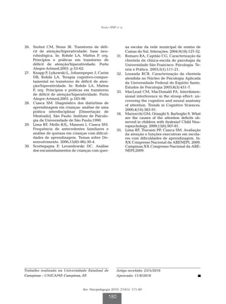 Simão ANP et al.




	26.	 Szobot CM, Stone IR. Transtorno de défi-                   xa escolar da rede municipal de ensino de
      cit de atenção/hiperatividade: base neu-                   Caxias do Sul. Interações. 2004;9(18):127-52.
      robiológica. In: Rohde LA, Mattos P, org.         	31.	    Romaro RA, Capitão CG. Caracterização da
      Princípios e práticas em transtorno de                     clientela da clínica-escola de psicologia da
      déficit de atenção/hiperatividade. Porto                   Universidade São Francisco. Psicologia: Te-
      Alegre:Artmed;2003. p.53-62.                               oria e Prática. 2003;5(1):111-21.
	27.	 Knapp P, Lykowski L, Johannpeper J, Carim         	32.	    Louzada RCR. Caracterização da clientela
      DB, Rohde LA. Terapia cognitivo-compor-                    atendida no Núcleo de Psicologia Aplicada
      tamental no transtorno de déficit de aten-                 da Universidade Federal do Espírito Santo.
      ção/hiperatividade. In: Rohde LA, Mattos                   Estudos de Psicologia 2003;8(3):451-7.
      P, org. Princípios e práticas em transtorno       	33.	    MacLead CM, MacDonald PA. Interdimen-
      de déficit de atenção/hiperatividade. Porto                sional interference in the stroop effect: un-
      Alegre:Artmed;2003. p.183-98.
                                                                 covering the cognitive and neural anatomy
	28.	 Ciasca SM. Diagnóstico dos distúrbios de
                                                                 of attention. Trends in Cognitive Sciences.
      aprendizagem em crianças: análise de uma
                                                                 2000;4(10):383-91.
      prática interdisciplinar [Dissertação de
                                                        	34.	    Marzocchi GM, Ornaghi S, Barboglio S. What
      Mestrado]. São Paulo: Instituto de Psicolo-                are the causes of the attention deficits ob-
      gia da Universidade de São Paulo;1990.                     served in children with dyslexia? Child Neu-
	29.	 Lima RF, Mello RJL, Massoni I, Ciasca SM.                  ropsychology. 2009;15(6):567-81.
      Frequência de antecedentes familiares e           	35.	    Lima RF, Travaini PP, Ciasca SM. Avaliação
      análise de queixas em crianças com dificul-                da atenção e funções executivas em escola-
      dades de aprendizagem. Temas sobre De-                     res com dificuldades de aprendizagem. In:
      senvolvimento. 2006;15(85-86):30-4.                        XX Congresso Nacional da ABENEPI, 2009.
	30.	 Scortegagna P, Levandowski DC. Análise                     Campinas:XX Congresso Nacional da ABE-
      dos encaminhamentos de crianças com quei-                  NEPI;2009.




Trabalho realizado na Universidade Estadual de          Artigo recebido: 23/5/2010
Campinas – UNICAMP, Campinas, SP.                       Aprovado: 11/8/2010


                                  Rev. Psicopedagogia 2010; 27(83): 171-80

                                                   180
 