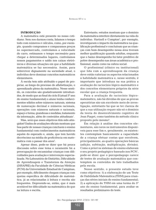 Rodrigues SD et al




    INTRODUÇÃO                                               Entretanto, estudos mostram que o domínio
    A matemática está presente no nosso coti-            da matemática interfere diretamente na vida do
diano. Sem nos darmos conta, lidamos o tempo             indivíduo. Hartzell e Compton3, por exemplo,
todo com números e cálculos, como, por exem-             investigaram o impacto da matemática na qua-
plo, quando compramos e comparamos preços                lificação profissional e concluíram que as crian-
no supermercado, controlamos a velocidade                ças com bom desempenho nessa área tiveram
do carro, estimamos o tempo necessário para              melhor qualificação quando adultas, enquanto
chegar a determinados lugares, controlamos               que o baixo desempenho foi fator preditivo de
nossos pagamentos e saldo nos caixas eletrô-             pobre desempenho nas áreas acadêmica e pro-
nicos e diversas situações em que a habilidade           fissional, assim como na esfera social.
matemática se faz necessária. Assim, para                    O profissional (clínico ou institucional)
sobreviver dignamente na sociedade atual, o              que lida com a aprendizagem da criança
indivíduo deve dominar conceitos matemáticos             deve então valorizar os aspectos relacionados
elementares.                                             à habilidade matemática e, nesse sentido, é
    À escola tem sido atribuído o papel de pro-          importante que introduza na sua prática a
piciar, ao longo do processo de alfabetização, o         avaliação do raciocínio lógico-matemático e
aprendizado pleno da matemática. Nesse senti-            dos conceitos elementares próprios da série
do, os conceitos são gradativamente introduzi-           escolar que a criança frequenta.
dos, de modo que ao final do ciclo II (atual 5º ano          Para a avaliação do raciocínio lógico-
do ensino fundamental) o aluno tenha conheci-            matemático, não há dúvidas de que as provas
mentos sólidos sobre números naturais, sistema           operatórias são um excelente meio de inves-
de numeração decimal e números racionais,                tigação, entretanto há que se ter clareza de
operações com números naturais e racionais,              que a sua utilização requer não só o domínio
espaço e forma, grandezas e medidas, tratamento          da teoria do desenvolvimento cognitivo de
da informação, além de conteúdos atitudinais1.           Jean Piaget, como também do método clínico
    Mas, será que esses objetivos têm sido atin-         proposto pelo mesmo4.
gidos? Dados de avaliações oficiais mostram que              Em relação à análise dos conceitos ele-
boa parte de nossas crianças concluem o ensino           mentares, são raros os instrumentos disponí-
fundamental com conhecimentos matemáticos                veis para esse fim e, geralmente, os existen-
aquém do esperado e, ainda, que tem havido               tes contemplam basicamente a capacidade
decréscimo na média de proficiência em mate-             de a criança efetuar contas que envolvem,
mática com o passar dos anos2.                           principalmente, as quatro operações básicas
    Apesar disso, pode-se dizer que há pouca             (adição, subtração, multiplicação, divisão).
discussão sobre esse tema e raramente há a               Como a priori os sistemas de ensino elaboram
preocupação de encaminhar crianças com difi-             o seu projeto pedagógico baseado nos PCN1,
culdades para avaliação e intervenção especia-           pode-se dizer que o psicopedagogo carece
lizada. No Laboratório de Distúrbio, Dificuldade         de testes de avaliação matemática que con-
de Aprendizagem e Transtornos da Atenção                 templem os conteúdos de fato trabalhados
(DISAPRE) da Faculdade de Ciências Médicas               pela escola.
(FCM) da Universidade Estadual de Campinas,                  Nesse sentido, o presente estudo teve
por exemplo, dificilmente chegam crianças com            como objetivos: 1) a elaboração de um Teste
queixa específica de dificuldade de matemá-              de Habilidade Matemática (THM) para crian-
tica, já as relacionadas à leitura e escrita são         ças das séries iniciais do ensino fundamental;
frequentes. Depreende-se, então, que é mais              2) a aplicação do THM em uma turma do 5º
aceitável ter dificuldade na matemática do que           ano do ensino fundamental, para avaliar os
na leitura e escrita.                                    resultados preliminares do teste.


                                   Rev. Psicopedagogia 2010; 27(83): 181-90

                                                    182
 