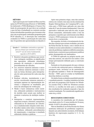 Avaliação da habilidade matemática




    MÉTODO                                                    Após essa primeira etapa, uma das autoras
    Após aprovação do Comitê de Ética em Pes-             entrou em contato com uma escola estadual da
quisa da FCM/Unicamp (Parecer nº 829/2009),               Região Metropolitana de Campinas/SP e soli-
foi elaborado o THM (Rodrigues e Ciasca). Par-            citou que o THM fosse aplicado em uma das
tindo do pressuposto de que deve ser avaliado             salas do 5º ano do ensino fundamental. Uma vez
o que de fato é trabalhado no contexto escolar,           aprovado e indicada uma sala de aula, os pais
foram introduzidas questões que tivessem rela-            foram contatados, informados sobre o teor da
ção com os principais conteúdos propostos pelo            pesquisa e aqueles que autorizaram seus filhos
PCN1 (Quadro 1). A descrição dos conteúdos                a fazer o THM assinaram o termo de consenti-
avaliados no THM e a pontuação de cada uma                mento livre e esclarecido.
das 14 questões são apresentadas no Quadro 2.                 Em seguida, foi feito o levantamento de da-
                                                          dos das crianças que seriam avaliadas, por meio
                                                          da Ficha Escolar do Aluno, com o intuito de se
   Quadro 1 – Habilidades matemáticas esperadas           verificar os seus antecedentes e a existência (ou
     para as crianças que concluem o II Ciclo             não) de problemas orgânicos (déficits sensoriais,
      (atual 5º ano do ensino fundamental),               intelectuais e motores) que pudessem justificar
             segundo os PCN (2001).                       pobre desempenho em matemática.
	 •	 Resolver situações-problema que envol-                   O THM foi aplicado na própria escola, por
     vam contagem, medidas, os significados               uma das autoras, em sala livre de ruídos e sem
     das operações, utilizando estratégias                tempo previamente definido para a conclusão
     pessoais de resolução e selecionando                 do teste.
     procedimentos de cálculos;                               Partindo-se do pressuposto de que a leitura
	 •	 Ler, escrever números naturais e racio-              e a escrita são essenciais para a realização de
     nais, ordenar números naturais e racio-              qualquer teste, inclusive os de matemática,
     nais na forma decimal, pela interpreta-              foi aplicado também o Teste de Desempenho
     ção do valor posicional de cada uma das              Escolar – TDE5, para se avaliar as habilidades
     ordens;                                              descritas (leitura e escrita).
	 •	 Realizar cálculos, mentalmente e por                     Os dados foram avaliados quantitativamente
     escrito, envolvendo números naturais e               e qualitativamente. A análise estatística foi feita
     racionais (apenas na representação de-               por meio do programa SAS System for Windo-
     cimal) e comprovar os resultados, por                ws (versão 8.02) e SPSS for Windows (versão
     meio de estratégias de verificação;                  10.0.5) e a escolha do teste para a avaliação
	 •	 Medir e fazer estimativas sobre medi-                dos resultados foi realizada segundo o tipo de
     das, utilizando unidades e instrumentos              variável analisada. Foi considerado significativo
     de medida mais usuais que melhor se                  valor de p 0,05.
     ajustem à natureza da medição realiza-
     da;                                                     RESULTADOS E DISCUSSÃO
	 •	 Interpretar e construir representações                  A casuística foi constituída por 22 alunos,
     espaciais (croquis, itinerário, maquetes),           com idade entre 9 e 11 anos (média de 10 anos),
     utilizando-se de elementos de referên-               sendo 14 (63%) do gênero feminino.
     cia e estabelecendo relações entre eles;                Não se identificou na Ficha Escolar do Aluno
	 •	 Recolher dados sobre fatos e fenômenos
                                                          nenhuma indicação de problemas orgânicos.
     do cotidiano, utilizando procedimentos
                                                          Quanto aos antecedentes escolares, 6/22 tinham
     de organização, e expressar o resultado
                                                          histórico de reprovação (sujeitos 5, 7, 11, 14,
     utilizando tabelas e gráficos.
                                                          16 e 19).


                                   Rev. Psicopedagogia 2010; 27(83): 181-90

                                                    183
 