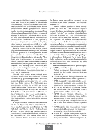 Avaliação da habilidade matemática




    A esse respeito é interessante mencionar que         facilidade com a matemática, enquanto que as
desde a Lei de Diretrizes e Bases6 a orientação é        meninas teriam maior facilidade com a lingua-
que as crianças com dificuldades sejam subme-            gem escrita.
tidas à intervenção e avancem nas séries iniciais            Quando se fez a correlação entre desem-
continuamente. Ocorre que, em muitos casos, as           penho no TDE e no THM, constatou-se que o
escolas não possuem estrutura adequada (física           grupo de alunos classificados como tendo re-
e humana) para fazer o diagnóstico e proceder à          sultado “inferior” em escrita e leitura também
solução, ou ao menos a minimização do proble-            teve pior resultado no THM. Contrariamente,
ma, fato que acaba por resultar na progressão            o grupo classificado com resultado “médio”
da dificuldade. No final do II ciclo, quando o           ou “superior” em escrita e leitura teve melhor
aluno não atinge os critérios mínimos atingidos,         desempenho no teste de matemática. Como
não é raro que o mesmo seja retido e só então            se nota na Tabela 4, a comparação dos grupos
encaminhado para avaliação especializada7.               demonstrou diferença estatisticamente signifi-
    Pode-se considerar que esse tipo de atitude          cativa no subteste de escrita. Nesse sentido, é
prejudica imensamente a criança. Isso porque se          importante que o profissional que avalia as ha-
sabe hoje que não só existem períodos críticos           bilidades matemáticas também avalie a escrita
para a plasticidade cerebral, como também essa           e a leitura (codificação, decodificação, produção
é dependente da estimulação adequada8. Além              e interpretação de textos). Por se tratar de es-
disso, se a criança começa a apresentar pro-             tudo preliminar, neste estudo foram avaliados
blemas no início da escolarização e não recebe           somente codificação e decodificação, por meio
a devida atenção (diagnóstico e intervenção),            do teste mencionado.
corre-se o risco de se agravar a dificuldade, não            Analisando-se o desempenho global do gru-
só pela ausência de providências, mas também             po no THM, constata-se que:
pelos problemas de ordem emocional que po-               	 •	 Todas as crianças demonstraram capa-
dem vir a se manifestar.                                       cidade de diferenciar números de letras
    Não há como afirmar se os aspectos ante-                   (questão 1);
riormente discutidos se aplicam às seis crianças         	 •	 2/22 crianças não conseguiram fazer cor-
deste estudo, já que não se procedeu à avaliação               respondência termo-a-termo (questão 2);
psicopedagógica das mesmas. Sabe-se, porém,              	 •	 5/22 crianças tiveram dificuldade na se-
que duas delas (sujeitos 5 e 16) tiveram pior                  quenciação numérica e/ou contagem dos
desempenho no THM (28% e 37% de acerto,                        números de forma alternada (questão 3);
respectivamente) e desempenho inferior nos               	 •	 8/22 crianças tiveram dificuldade de pas-
três subtestes (escrita, aritmética e leitura) do              sar números escritos na forma de palavra
TDE (Tabelas 1 e 2). Certamente, as dificuldades               para a forma arábica (questão 5);
das crianças serão agravadas na etapa poste-             	 •	 12/22 crianças tiveram dificuldade de
rior de ensino (entre o 6º e 9º ano), se não for               passar números escritos na forma arábica
feito o diagnóstico e a intervenção de maneira                 para a forma de palavras (questão 6);
adequada.                                                	 •	 14/22 crianças não conseguiram identifi-
    Comparando-se o desempenho dos sujeitos                    car o valor posicional do número (questão
em função do gênero, não se encontrou dife-                    7);
rença estatisticamente significativa no TDE              	 •	 19/22 sujeitos não conseguiram compor
(Tabela 3) e no THM (p = 0,815 – Teste de Mann                 numerais, 2/22 acertaram parcialmente e
Whitney). Assim, meninos e meninas tiveram                     apenas 1/22 teve êxito (questão 8);
desempenho similar nos dois testes utilizados.           	 •	 apenas 7/22 sujeitos conseguiram organizar
Tal dado contraria, pelo menos neste caso, o                   numerais em ordem crescente; 10/22 acerta-
senso comum de que meninos teriam maior                        ram parcialmente e 5/22 erraram (questão 9);


                                  Rev. Psicopedagogia 2010; 27(83): 181-90

                                                   185
 