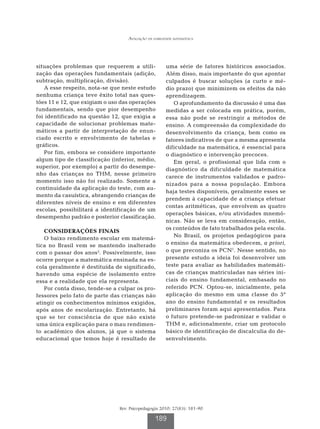 Avaliação da habilidade matemática




situações problemas que requerem a utili-             uma série de fatores históricos associados.
zação das operações fundamentais (adição,             Além disso, mais importante do que apontar
subtração, multiplicação, divisão).                   culpados é buscar soluções (a curto e mé-
   A esse respeito, nota-se que neste estudo          dio prazo) que minimizem os efeitos da não
nenhuma criança teve êxito total nas ques-            aprendizagem.
tões 11 e 12, que exigiam o uso das operações            O aprofundamento da discussão é uma das
fundamentais, sendo que pior desempenho               medidas a ser colocada em prática, porém,
foi identificado na questão 12, que exigia a          essa não pode se restringir a métodos de
capacidade de solucionar problemas mate-              ensino. A compreensão da complexidade do
máticos a partir de interpretação de enun-            desenvolvimento da criança, bem como os
ciado escrito e envolvimento de tabelas e             fatores indicativos de que a mesma apresenta
gráficos.                                             dificuldade na matemática, é essencial para
   Por fim, embora se considere importante            o diagnóstico e intervenção precoces.
algum tipo de classificação (inferior, médio,            Em geral, o profissional que lida com o
superior, por exemplo) a partir do desempe-           diagnóstico da dificuldade de matemática
nho das crianças no THM, nesse primeiro
                                                      carece de instrumentos validados e padro-
momento isso não foi realizado. Somente a
                                                      nizados para a nossa população. Embora
continuidade da aplicação do teste, com au-
                                                      haja testes disponíveis, geralmente esses se
mento da casuística, abrangendo crianças de
                                                      prendem à capacidade de a criança efetuar
diferentes níveis de ensino e em diferentes
                                                      contas aritméticas, que envolvem as quatro
escolas, possibilitará a identificação de um
                                                      operações básicas, e/ou atividades mnemô-
desempenho padrão e posterior classificação.
                                                      nicas. Não se leva em consideração, então,
                                                      os conteúdos de fato trabalhados pela escola.
   CONSIDERAÇÕES FINAIS
   O baixo rendimento escolar em matemá-                 No Brasil, os projetos pedagógicos para
tica no Brasil vem se mantendo inalterado             o ensino da matemática obedecem, a priori,
com o passar dos anos2. Possivelmente, isso           o que preconiza os PCN1. Nesse sentido, no
ocorre porque a matemática ensinada na es-            presente estudo a ideia foi desenvolver um
cola geralmente é destituída de significado,          teste para avaliar as habilidades matemáti-
havendo uma espécie de isolamento entre               cas de crianças matriculadas nas séries ini-
essa e a realidade que ela representa.                ciais do ensino fundamental, embasado no
   Por conta disso, tende-se a culpar os pro-         referido PCN. Optou-se, inicialmente, pela
fessores pelo fato de parte das crianças não          aplicação do mesmo em uma classe do 5º
atingir os conhecimentos mínimos exigidos,            ano do ensino fundamental e os resultados
após anos de escolarização. Entretanto, há            preliminares foram aqui apresentados. Para
que se ter consciência de que não existe              o futuro pretende-se padronizar e validar o
uma única explicação para o mau rendimen-             THM e, adicionalmente, criar um protocolo
to acadêmico dos alunos, já que o sistema             básico de identificação de discalculia do de-
educacional que temos hoje é resultado de             senvolvimento.




                               Rev. Psicopedagogia 2010; 27(83): 181-90

                                                189
 