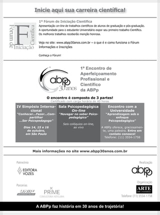Inicie aqui sua carreira científica!
                1º Fórum de Iniciação Científica
                Apresentação on-line de trabalhos científicos de alunos de graduação e pós-graduação.
                A oportunidade para o estudante Universitário expor seu primeiro trabalho Científico.
                Os melhores trabalhos receberão menção honrosa.


                Veja no site: www.abpp30anos.com.br – o que é e como funciona o Fórum
                Informações e Inscrições

                Conheça o Fórum!




                      O encontro é composto de 3 partes!
                         Certificado com carga horária de 40 horas
IV Simpósio Interna- Sala Psicopedagógica                              Encontro com a
       cional               On-line                                     Universidade
“Conhecer...Fazer...Com-        “Navegar no saber Psico-             “Aprendizagem sob o
         partilhar                   pedagógico”                            enfoque
 ...Ser Psicopedagogo”                                                 Psicopedagógico”
                                    Seis colóquios on-line,
      Dias 14, 15 e 16                      ao vivo               A ABPp oferece, graciosamen-
        de outubro,                                                te, uma palestra. Entre em
       em São Paulo                                                     contato conosco!
                                                                    Telefone: (11) 3554-1758




             Mais informações no site www.abpp30anos.com.br


Patrocínio                                                                                      Realização

     EDITORA
     VOZES

                                                                                              Organização
Parcerias
                                                                                              ARTE
                                                                                              em eventos
                CONSULTORIA HOTELEIRA                                             Telefone: (11) 3554-1758


              A ABPp faz história em 30 anos de trajetória!
 