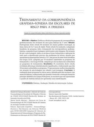 Intervenção na dislexia
                                                ARTIGO ORIGINAL




            Treinamento da correspondência
            grafema-fonema em escolares de
                             risco para a dislexia
                   Daniele de Campos Refundini; Maíra Anelli Martins; Simone Aparecida Capellini




                 RESUMO - Objetivo: Verificar a eficácia do programa da correspondência
             grafema-fonema em escolares de risco para dislexia da 1ª série. Método:
             Participaram deste estudo 60 escolares de ensino público municipal, na
             faixa etária de 6 a 7 anos de idade. Neste estudo foi realizada a adaptação
             brasileira da pesquisa sobre treinamento da correspondência grafema-
             fonema, composta de pré-testagem, intervenção e pós-testagem. Em situação
             de pré e pós-testagem, todos os escolares foram submetidos à aplicação do
             teste para a identificação precoce dos problemas de leitura, aqueles que
             apresentaram desempenho inferior a 51% das provas do teste foram divididos
             em Grupo I (GI): composto por 18 escolares submetidos ao programa de
             treinamento; e em Grupo II (GII): composto por 42 escolares não submetidos
             ao programa de treinamento. Resultados: Os resultados deste estudo
             revelaram diferenças estatisticamente significantes, evidenciando que dos
             18 escolares submetidos ao programa, 17 apresentaram melhor desempenho
             em situação de pós-testagem em relação à pré-testagem. Conclusão: A
             realização deste programa foi eficaz para a identificação dos escolares com
             sinais da dislexia, evidenciando que quando é fornecida a instrução formal do
             princípio alfabético da Língua Portuguesa, os escolares que não apresentam
             o quadro de dislexia deixam de apresentar suas manifestações.

                UNITERMOS: Dislexia. Avaliação. Estudos de intervenção. Leitura.




Daniele de Campos Refundini – Discente do Curso de           Correspondência
Fonoaudiologia da Faculdade de Filosofia e Ciências          Simone Aparecida Capellini
da UNESP (FFC/UNESP-Marília-SP). Bolsista de                 Rua Bartolomeu de Gusmão, 10-84 – Jardim América
Iniciação Científica do CNPq.                                – Bauru, SP – CEP: 17017-336
Maíra Anelli Martins – Discente do Curso de                  E-mail: sacap@uol.com.br
Fonoaudiologia da FFC/UNESP-Marília-SP. Bolsista
de Iniciação Científica do CNPq.
Simone Aparecida Capellini – Fonoaudióloga.
Doutora e Pós-Doutora em Ciências Médicas
pela FCM/UNICAMP-Campinas-SP. Docente do
Departamento de Fonoaudiologia e Programa de Pós-
Graduação em Educação da FFC/UNESP-Marília-SP.


                                    Rev. Psicopedagogia 2010; 27(83): 191-201

                                                       191
 