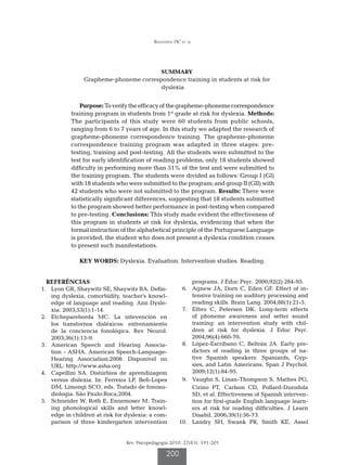 Refundini DC et al




                                                 SUMMARY
                  Grapheme-phoneme correspondence training in students at risk for
                                          dyslexia


                 Purpose: To verify the efficacy of the grapheme-phoneme correspondence
             training program in students from 1st grade at risk for dyslexia. Methods:
             The participants of this study were 60 students from public schools,
             ranging from 6 to 7 years of age. In this study we adapted the research of
             grapheme-phoneme correspondence training. The grapheme-phoneme
             correspondence training program was adapted in three stages: pre-
             testing, training and post-testing. All the students were submitted to the
             test for early identification of reading problems; only 18 students showed
             difficulty in performing more than 51% of the test and were submitted to
             the training program. The students were divided as follows: Group I (GI)
             with 18 students who were submitted to the program; and group II (GII) with
             42 students who were not submitted to the program. Results: There were
             statistically significant differences, suggesting that 18 students submitted
             to the program showed better performance in post-testing when compared
             to pre-testing. Conclusions: This study made evident the effectiveness of
             this program in students at risk for dyslexia, evidencing that when the
             formal instruction of the alphabetical principle of the Portuguese Language
             is provided, the student who does not present a dyslexia condition ceases
             to present such manifestations.

                KEY WORDS: Dyslexia. Evaluation. Intervention studies. Reading.


   REFERÊNCIAS                                                 programs. J Educ Psyc. 2000;92(2):284-95.
	 1.	 Lyon GR, Shaywitz SE, Shaywitz BA. Defin-          	 6.	 Agnew JA, Dorn C, Eden GF. Effect of in-
      ing dyslexia, comorbidity, teacher’s knowl-              tensive training on auditory processing and
      edge of language and reading. Ann Dysle-                 reading skills. Brain Lang. 2004;88(1):21-5.
      xia. 2003;53(1):1-14.                              	 7.	 Elbro C, Petersen DK. Long-term effects
	 2.	 Etchepareborda MC. La intevencíón en                     of phoneme awareness and setter sound
      los transtornos disléxicos: entrenamiento                training: an intervention study with chil-
      de la conciencia fonológica. Rev Neurol.                 dren at risk for dyslexia. J Educ Psyc.
      2003;36(1):13-9.                                         2004;96(4):660-70.
	 3.	 American Speech and Hearing Associa-               	 8.	 López-Escribano C, Beltrán JA. Early pre-
      tion - ASHA. American Speech-Language-                   dictors of reading in three groups of na-
      Hearing Association;2008. Disponível no                  tive Spanish speakers: Spaniards, Gyp-
      URL: http://www.asha.org                                 sies, and Latin Americans. Span J Psychol.
	 4.	 Capellini SA. Distúrbios de aprendizagem                 2009;12(1):84-95.
      versus dislexia. In: Ferreira LP, Befi-Lopes       	 9.	 Vaughn S, Linan-Thompson S, Mathes PG,
      DM, Limongi SCO, eds. Tratado de fonoau-                 Cirino PT, Carlson CD, Pollard-Durodola
      diologia. São Paulo:Roca;2004.                           SD, et al. Effectiveness of Spanish interven-
	 5.	 Schneider W, Roth E, Ennemoser M. Train-                 tion for first-grade English language learn-
      ing phonological skills and letter knowl-                ers at risk for reading difficulties. J Learn
      edge in children at risk for dyslexia: a com-            Disabil. 2006;39(1):56-73.
      parison of three kindergarten intervention         	10.	 Landry SH, Swank PR, Smith KE, Assel


                                  Rev. Psicopedagogia 2010; 27(83): 191-201

                                                   200
 