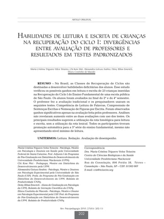 Teixeira MCTV et al.
                                                    ARTIGO ORIGINAL




Habilidades de leitura e escrita de crianças
 na recuperação do ciclo I: divergências
              entre avaliação de professores e
            resultados em testes padronizados

            Maria Cristina Triguero Veloz Teixeira; Chi Kow Mei; Alessandra Gotuzo Seabra; Deisy Ribas Emerich;
                                                  Elizeu Coutinho de Macedo




                  RESUMO – No Brasil, as Classes de Recuperação de Ciclos são
               destinadas a desenvolver habilidades deficitárias dos alunos. Esse estudo
               verificou os possíveis ganhos em leitura e escrita de 23 crianças inseridas
               na Recuperação do Ciclo I do Ensino Fundamental de uma escola pública
               de São Paulo. Os alunos foram avaliados no final do 2º e do 4º semestre.
               O professor fez a avaliação tradicional e os pesquisadores usaram os
               seguintes testes: Competência de Leitura de Palavras, Compreensão de
               Sentenças Escritas e Nomeação de Figuras por Escrita. Foram observados
               ganhos significativos apenas na avaliação feita pelos professores. Análises
               não revelaram aumento entre as duas avaliações com uso dos testes. Os
               principais resultados sugerem a utilização da rota fonológica para leitura
               e escrita, sem a utilização da rota lexical. Todos os participantes tiveram
               promoção automática para a 5ª série do ensino fundamental, mesmo não
               apresentando nível mínimo de leitura.

                  UNITERMOS: Leitura. Redação. Avaliação de desempenho.


Maria Cristina Triguero Veloz Teixeira - Psicóloga, Mestre      Correspondência
em Psicologia e Doutora em Saúde pela Universidade              Dra. Maria Cristina Triguero Veloz Teixeira
Federal de Santa Catarina. Prof. Adjunto I do Programa
                                                                Centro de Ciências Biológicas e da Saúde
de Pós-Graduação em Distúrbios do Desenvolvimento da
                                                                Universidade Presbiteriana Mackenzie
Universidade Presbiteriana Mackenzie (UPM).
Chi Kow Mei - Pedagoga, Mestre em Distúrbios do                 Rua da Consolação, 896 Prédio 38, Térreo –
Desenvolvimento pela UPM.                                       Consolação – São Paulo, SP – CEP: 01302-907
Alessandra Gotuzo Seabra - Psicóloga, Mestre e Doutora          E-mail: cris@teixeira.org
em Psicologia Experimental pela Universidade de São
Paulo (USP). Profa. do Programa de Pós-Graduação em
Distúrbios do Desenvolvimento da UPM. Bolsista de
Produtividade CNPq.
Deisy Ribas Emerich - Aluna de Graduação em Psicologia
da UPM; Bolsista de Iniciação Científica do CNPq.
Elizeu Coutinho de Macedo - Psicólogo, Mestre e Doutor
em Psicologia Experimental pela USP. Prof. do Programa
de Pós-Graduação em Distúrbios do Desenvolvimento
da UPM. Bolsista de Produtividade CNPq.


                                        Rev. Psicopedagogia 2010; 27(83): 202-13

                                                          202
 