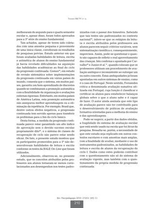 Teixeira MCTV et al.




melhoraram do segundo para o quarto semestre           nizados com o passar dos bimestres. Sabendo
escolar e, apesar disso, foram todos aprovados         que tais testes são padronizados no contexto
para a 5ª série do ensino fundamental.                 nacional36, infere-se que os estágios da leitu-
    Tais achados, apesar de terem sido coleta-         ra e escrita atribuídos pelos professores aos
dos com uma amostra pequena e proveniente              alunos parecem seguir critérios variáveis, sem
de uma única classe, corroboram os resultados          sistematização científica e, consequentemente,
de pesquisas prévias. Estudo anterior em que           imprecisos. Assim, pode-se questionar o quan-
foram avaliadas habilidades de leitura, escrita        to são capazes de refletir o real aproveitamento
e aritmética de alunos do ensino fundamental           das crianças. Isto confirma o apontado por Car-
já havia revelado dificuldades na aquisição            valho46 e Junior et al.31, quando colocam que os
das habilidades acadêmicas ao final do ciclo           professores utilizam um procedimento de ava-
da progressão continuada. Gomes44, em estudo           liação ambíguo e inconsistente ao outorgar um
de revisão sistemática sobre implementações            ou outro conceito. Estas ambiguidades já foram
da progressão continuada em vários países do           apontadas em outros sistemas de ensino, como
mundo, comenta que o sistema, em muitos paí-           é o caso de Portugal. Neste sentido, Fernándes
ses, garantiu um bom aprendizado de discentes
                                                       critica a denominada avaliação sumativa uti-
quando se combinaram a promoção automática
                                                       lizada em Portugal, cuja função é classificar e
com a flexibilidade da organização e avaliações
                                                       certificar os alunos para estabelecer balanços
externas rigorosas. Entretanto, em muitos países
                                                       globais sobre o que o aluno sabe e é capaz
de América Latina, esta promoção automática
                                                       de fazer. O autor ainda assinala que este tipo
não assegurou melhor aprendizagem ou a eli-
                                                       de avaliação parece não ter contribuído para
minação da repetência. Por exemplo, Brasil que,
                                                       o desenvolvimento de práticas de avaliação
dentre outros efeitos negativos, a progressão
                                                       formativa orientadas para a melhoria do ensino
continuada tem servido apenas para transferir
                                                       e das aprendizagens.
os problemas para o fim do ciclo básico.
    Desta forma, a medida da progressão conti-             Pode-se sugerir, a partir dos dados obtidos,
nuada parece estar garantindo um alto índice           a fragilidade do sistema de avaliação escolar
de aprovação sem o devido sucesso escolar              que está sendo usado na escola que foi lócus da
propriamente dito46, e o sistema de classes de         pesquisa. Ressalta-se, porém, a necessidade de
recuperação de ciclo não parece estar sendo            que este estudo seja replicado em outros con-
eficaz. De fato, o presente estudo mostrou que         textos escolares e com amostras mais amplas,
os participantes promovidos para a 5ª não de-          com a finalidade de avaliar, mediante o uso de
senvolveram habilidades de leitura e escrita           instrumentos padronizados, as habilidades de
conforme os testes da BALE On-Line que foram           leitura e escrita de alunos da recuperação do
utilizados.                                            ciclo I. Dados como estes poderão contribuir
    Adicionalmente, observou-se, no presente           com o questionamento não só do sistema de
estudo, que os conceitos atribuídos pelos pro-         avaliação vigente, mas também com o ques-
fessores aos alunos tornaram-se menos corre-           tionamento da própria medida de progressão
lacionados aos desempenhos nos testes padro-           continuada.




                                 Rev. Psicopedagogia 2010; 27(83): 202-13

                                                  210
 
