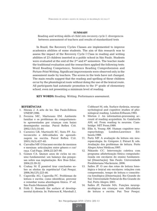 Habilidades de leitura e escrita de crianças na recuperação do ciclo I




                                                      SUMMARY
                 Reading and writing skills of child into recovery cycle I: divergences
                 between assessment of teachers and results of standardized tests

                In Brazil, the Recovery Cycles Classes are implemented to improve
             academics abilities of some students. The aim of this research was to
             assess the impact of the Recovery Cycle I Class in reading and writing
             abilities of 23 children inserted in a public school in São Paulo. Students
             were evaluated at the end of the 2nd and 4th semesters. The teacher made
             the traditional evaluation and the researchers applied the following tests:
             Word Reading Competence, Sentence Reading Comprehension and
             Picture-Print Writing. Significant improvements were observed only in the
             assessment made by teachers. The scores in the tests have not changed.
             The main results suggest that the reading and spelling of these children
             occur by the phonological route without doing the use of the lexical route.
             All participants had automatic promotion to the 5th grade of elementary
             school, even not presenting a minimum level of reading.

                KEY WORDS: Reading. Writing. Performance assessment.


   REFERÊNCIAS                                                          Coltheart M, eds. Surface dyslexia, neurop-
	 1.	 Morais J. A arte de ler. São Paulo:Editora                        sychological and cognitive studies of pho-
      UNESP;1996.                                                       nological reading. London:Erlbaum;1985.
	 2.	 Ferreira MC, Marturano EM. Ambiente                       	 9.	   Morton J. An information-processing ac-
      familiar e os problemas do comportamen-                           count of reading acquisition. In: Galaburda
      to apresentados por crianças com baixo                            AM, ed. From reading to neurons. Cam-
      desempenho escolar. Psicol Reflex Crit.                           bridge: MIT Press;1989.
      2002;15(1):35-44.                                         	10.	   Ellis A, Young AW. Human cognitive neu-
	 3.	 Carneiro GR, Martinelli SC, Sisto FF. Au-                         ropsychology.     Londres:Lawrence       Erl-
      toconceito e dificuldades de aprendi-                             baum;1988.
      zagem na escrita. Psicol Reflex Crit.                     	11.	   Partz MP. A avaliação da leitura em neu-
      2003;16(3):427-40.                                                ropsicologia. In: Grégoire J, Piérart B, eds.
	 4.	 Carvalho MP. O fracasso escolar de meninos                        Avaliação dos problemas de leitura. Porto
      e meninas: articulações entre gênero e cor/                       Alegre:Artes Médicas;1997.
      raça. Cad Pagu. 2004;22:247-90.                           	12.	   Nikaedo CC. Intervenção coletiva com
	 5.	 Gomes CA. Quinze anos de ciclos no en-                            programa alfabetização fônica computado-
      sino fundamental: um balanço das pesqui-                          rizada em escolares do ensino fundamen-
      sas sobre sua implantação. Rev Bras Educ.                         tal [Dissertação]. São Paulo: Universidade
      2004;25:39-52.                                                    Presbiteriana Mackenzie; 2006.
	 6.	 Crahay M. É possível tirar conclusões so-                 	13.	   Salles JF. O uso das rotas de leitura fono-
      bre os efeitos da repetência? Cad Pesqui.                         lógica e lexical em escolares: relações com
      2006;36(127):223-46.                                              compreensão, tempo de leitura e consciên-
	 7.	 Capovilla AG, Capovilla FC. Problemas de                          cia fonológica [Dissertação]. Rio Grande do
      leitura e escrita: como identificar, prevenir                     Sul: Universidade Federal do Rio Grande do
      e remediar numa abordagem fônica. 5ª ed.                          Sul, Porto Alegre; 2001.
      São Paulo:Memnon;2006.                                    	14.	   Salles JF, Parente MA. Funções neurop-
	 8.	 Frith U. Beneath the surface of develop-                          sicológicas em crianças com dificuldades
      mental dyslexia. In: Patterson K, Marshall J,                     de leitura e escrita. Psic Teor Pesqui.


                                     Rev. Psicopedagogia 2010; 27(83): 202-13

                                                         211
 