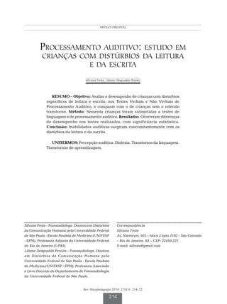 Frota S ORIGINAL
                                              ARTIGO Pereira LD




         Processamento auditivo: estudo em
          crianças com distúrbios da leitura
                     e da escrita

                                     Silvana Frota; Liliane Desgualdo Pereira




                RESUMO – Objetivo: Avaliar o desempenho de crianças com distúrbios
             específicos de leitura e escrita, nos Testes Verbais e Não Verbais de
             Processamento Auditivo, e comparar com o de crianças sem o referido
             transtorno. Método: Sessenta crianças foram submetidas a testes de
             linguagem e de processamento auditivo. Resultados: Ocorreram diferenças
             de desempenho nos testes realizados, com significância estatística.
             Conclusão: Inabilidades auditivas surgiram concomitantemente com os
             distúrbios da leitura e da escrita.

                UNITERMOS: Percepção auditiva. Dislexia. Transtornos da linguagem.
             Transtornos de aprendizagem.




Silvana Frota – Fonoaudióloga. Doutora em Distúrbios       Correspondência
da Comunicação Humana pela Universidade Federal            Silvana Frota
de São Paulo - Escola Paulista de Medicina (UNIFESP        Av. Niemeyer, 925 – bloco 2 apto.1102 – São Conrado
- EPM), Professora Adjunta da Universidade Federal         – Rio de Janeiro, RJ – CEP: 22450-221
do Rio de Janeiro (UFRJ).                                  E-mail: silfrota@gmail.com
Liliane Desgualdo Pereira – Fonoaudióloga. Doutora
em Distúrbios da Comunicação Humana pela
Universidade Federal de São Paulo - Escola Paulista
de Medicina (UNIFESP - EPM), Professora Associada
e Livre Docente do Departamento de Fonoaudiologia
da Universidade Federal de São Paulo.


                                    Rev. Psicopedagogia 2010; 27(83): 214-22

                                                     214
 