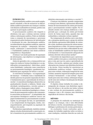 Processamento auditivo: estudo em crianças com   distúrbios da leitura e da escrita




    INTRODUÇÃO                                                distúrbio relacionado com leitura e a escrita6-12.
    O processamento auditivo vem sendo ampla-                     Crianças com dislexia, quando comparadas
mente estudado, a fim de esclarecer as dificul-               a crianças sem dislexia, apresentam diferentes
dades auditivas presentes em crianças e adultos               formas de funcionamento do córtex pré-frontal,
com limiares audiométricos normais, porém com                 para o processamento acústico rápido. Foi re-
queixas na percepção auditiva.                                alizado estudo com crianças disléxicas e com-
    O processamento auditivo diz respeito à                   provado que a ativação do córtex pré-frontal
eficiência com que o sistema nervoso central                  ocorre de forma mais lenta, quando elas são
utiliza a informação auditiva. Pode ser definido              submetidas a estímulos verbais rápidos6.
como o conjunto de mecanismos e processos                         Na comparação de adultos com e sem disle-
responsáveis pelos fenômenos de lateralização                 xia, a pesquisa apontou que o grupo de adultos
e localização do som, discriminação auditiva,                 com dislexia apresentou dificuldade de enten-
reconhecimento dos padrões auditivos, aspectos                der a fala, mediante presença de outras mensa-
temporais da audição – integração, discrimi-                  gens linguísticas e ruído. Os autores sugerem a
nação, ordenação e mascaramento temporal                      existência de um elo entre a dificuldade de exe-
– e habilidades auditivas com sinais acústicos                cutar as habilidades auditivas de figura-fundo
competitivos e degradados1.                                   e fechamento e o funcionamento adequado do
    A leitura é um modo particular de aquisição               sistema eferente olivococlear medial11.
de informações, cujo objetivo é a compreensão                     Consciente da importância que o processa-
de texto escrito.                                             mento auditivo tem para a consciência fonoló-
    Antes de aprender a ler, a criança já deve ser            gica e esta, por sua vez, para o aprendizado da
capaz de conhecer formas fonológicas e as sig-                leitura e da escrita, optamos por estudar essas
nificações correspondentes2. Além disso, existe               alterações em crianças com distúrbios da leitura
outra habilidade, conhecida como consciência                  e da escrita. Outra escolha foi caracterizar as
ou processamento fonológico, igualmente fun-                  habilidades auditivas verbais – figura-fundo
damental para aquisição de leitura e escrita2.                para sons verbais; ordenação temporal de sons
    A consciência fonológica – ou segmentação                 verbais; memória sequencial simples para sons
de fonemas – é definida como a habilidade de                  verbais e fechamento – e não verbais – figura-
dividir palavras em porções separadas da fala e               fundo para sons não verbais; ordenação tempo-
é fundamental para o aprendizado da leitura e                 ral de sons não verbais e localização da direção
escrita2. A consciência fonológica desenvolve-se              da fonte sonora.
gradualmente durante a infância. Sendo uma                        O objetivo desse trabalho foi avaliar o de-
atividade metalinguística, envolve pensar e                   sempenho de crianças com distúrbios especí-
refletir sobre a linguagem como objeto3.                      ficos de leitura e da escrita nos testes verbais
    O déficit de consciência fonológica e o trans-            e não verbais de processamento auditivo e
torno do processamento auditivo são comumen-                  comparar com o de crianças sem distúrbios
te associados na literatura4-6. A integridade dos             específicos de leitura e da escrita.
mecanismos fisiológicos auditivos exerce um
papel fundamental no processamento acústico                      MÉTODO
rápido, na percepção da fala, no aprendizado                     A pesquisa foi realizada na instituição de
e na compreensão da linguagem, sendo, con-                    origem e as crianças, com e sem dificuldade
sequentemente, pré-requisito na aquisição da                  de leitura e escrita, encaminhadas por fonoau-
leitura e da escrita.                                         diólogas e professoras de escolas particulares.
    Na literatura especializada, também existem                  As avaliações foram realizadas após a
alguns estudos demonstrando a associação en-                  equipe de trabalho explicitar sobre os testes e
tre o transtorno do processamento auditivo e o                suas condições, conforme descrito na carta de


                                      Rev. Psicopedagogia 2010; 27(83): 214-22

                                                        215
 
