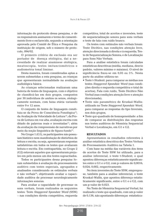 Frota S  Pereira LD




informação do protocolo dessa pesquisa, e de            competitiva, total de acertos e inversões; teste
os responsáveis assinarem o termo de consenti-          de sequencialização sonora para sons verbais
mento livre e esclarecido, segundo a orientação         e teste de fala com ruído branco.
aprovada pelo Comitê de Ética e Pesquisa da                 Os testes com estímulos não verbais foram:
instituição de origem, sob o número de proto-           Teste Dicótico, nas condições atenção livre,
colo, 094/02.                                           atenção direcionada à direita e à esquerda; Tes-
    O primeiro critério de exclusão era ser             te de Sequencialização Sonora; e de Localização
portador de doença otológica, daí a ne-                 para Sons Não Verbais.
cessidade de realizar anamnese otológica,                   Para a análise estatística foram calculadas
meatoscopia, testes imitanciométricos e                 estatísticas descritivas (média, mediana, desvio
audiometria tonal liminar.                              padrão, valores mínimo e máximo). O nível de
    Desta maneira, foram consideradas aptas a           significância fixou-se em 0,05 ou 5%. Nesta
serem submetidas a esta pesquisa, as crianças           parte da análise utilizou-se:
que apresentaram normalidade na avaliação               •  este t-Student: para comparar as médias nos
                                                          T
audiológica básica.                                       testes Staggered Spondaic Word (nas condi-
    As crianças selecionadas realizaram uma               ções direita e esquerda competitiva e total de
bateria de testes de linguagem, com o objetivo            acertos), Fala com ruído, Teste Dicótico Não
de classificá-las em dois grupos, compostos               Verbal (nas condições atenção livre e atenção
por 30 indivíduos de ambos os sexos, otologi-             direcionada);
camente normais, com faixa etária variando              •  este não paramétrico de Kruskal-Wallis:
                                                          T
entre 9 e 12 anos.                                        utilizado no Teste Staggered Spondaic Word,
    O conjunto de testes de linguagem consti-             para comparar as respostas do tipo Inversão,
tuiu-se da Prova de Consciência Fonológica13;             nos dois grupos;
da Avaliação da Velocidade de Leitura14; da Pro-        •  este qui-quadrado de homogeneidade: a fim
                                                          T
va de Leitura em voz alta; avaliação escrita com          de comparar as distribuições das respostas
ditado de palavras reais e inventadas13; além             nos testes auditivos de Memória Sequencial
da avaliação da compreensão de narrativas por             Verbal e Localização, em G1 e G2.
meio da noção linguística de figura-fundo15.
    No Grupo 1 (G1), os participantes não possu-            RESULTADOS
íam histórico nem manifestação de distúrbios de             Apresentamos os resultados referentes à
leitura e escrita; ou seja, apresentaram respostas      análise estatística descritiva dos Testes Verbais
satisfatórias em todos os testes que avaliaram          de Processamento Auditivo na Tabela 1.
leitura e escrita. Em contrapartida, no Grupo 2             Com base na média das variáveis dos itens
(G2) estavam aqueles que apresentaram preju-            de acertos do Teste SSW foi utilizado, para a
ízo em pelo menos um dos testes supracitados.           análise inferencial, o teste t-Student, o qual
    Todos os participantes dessa pesquisa fo-           apontou diferenças estatisticamente significan-
ram submetidos à avaliação do processamento             tes entre o G1 e o G2, com p-valores de 0,0016;
auditivo com testes especiais, agrupados e              0,024; 0,002, respectivamente.
analisados considerando os estímulos verbais                No item inversões do Teste SSW, empregou-
e não verbais16; objetivando avaliar a capaci-          se, também para a análise inferencial, o teste
dade auditiva de processar neurologicamente             Kruskal-Wallis, que apontou diferença estatis-
informações sonoras.                                    ticamente significante, entre o G1 e o G2, com
    Para avaliar a capacidade de processar os           um p-valor de 0,023.
sons verbais, foram realizados os seguintes                 No Teste de Memória Sequencial Verbal, foi
testes: Teste Staggered Spondaic Word (SSW)             realizado o teste qui-quadrado, com um p-valor
– nas condições direita competitiva, esquerda           de 0,136, não apontando diferenças estatistica-


                                  Rev. Psicopedagogia 2010; 27(83): 214-22

                                                   216
 