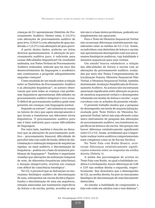 Processamento auditivo: estudo em crianças com   distúrbios da leitura e da escrita




crianças de G1 apresentaram Distúrbio de Pro-                isto não é a base destes problemas, podendo ser
cessamento Auditivo. Dentre estas, 4 (13,3%)                 simplesmente um agravante.
com alterações de processamento auditivo de                      Para o Teste de Memória Sequencial Verbal
grau leve; 5 (16,6%) com alterações de grau mo-              não ocorreram diferenças estatisticamente sig-
derado; e 1 (3,3%) com alterações de grau grave.             nificantes entre as médias de G1 e G2. Assim,
   A partir destes dados, poderão ser feitos                 os indivíduos com distúrbios de leitura e escrita
diversos questionamentos. A alteração do pro-                não apresentaram desempenho ruim nos meca-
cessamento auditivo puro, é suficiente para                  nismos fisiológicos auditivos, cuja habilidade é
causar dificuldades linguísticas? Os resultados              memória sequencial para sons verbais.
anômalos, nos Testes Verbais de Processamento                    Um estudo7 buscou estabelecer a relação
Auditivo realizados, indicam que há risco dos                das dificuldades de leitura e escrita com as
desenvolvimentos da linguagem e acadêmico                    alterações do processamento auditivo, avalia-
não continuarem a progredir adequadamente                    das por meio dos Testes Comportamentais de
naquelas crianças?                                           Localização Sonora; Memória Sequencial Não
   Como resultado de um estudo sobre a relação               Verbal; e Memória Sequencial Verbal, também
entre os Distúrbios de Processamento Auditivo                denominado Avaliação Simplificada do Proces-
e as alterações linguísticas17, os autores obser-            samento Auditivo. As autoras não encontraram
varam que nem todas as crianças com proble-                  associação significante entre alteração na prova
mas linguísticos apresentaram dificuldades no                de memória sequencial verbal e o desempenho
processamento auditivo temporal e vice-versa.                rebaixado em tarefas de leitura e escrita7, o que
O déficit de processamento auditivo pode estar               corrobora com os achados do presente estudo.
presente em crianças com linguagem normal.                       O presente trabalho mostra que a pesquisa
   Segundo os autores17, são inúmeras as causas              do desempenho em tarefa de sequencialização,
ou fatores de risco que agem sinergicamente e                avaliada pelo Teste Diótico de Memória Se-
que levam a transtornos nos diferentes níveis                quencial Verbal, talvez não seja eficiente como
linguísticos. O processamento auditivo puro                  único instrumento de pesquisa das alterações
não é fator suficiente para causar dificuldades              de processamento auditivo, nos transtornos es-
de linguagem.                                                pecíficos da leitura e da escrita. Isto porque não
   Por outro lado, também é descrito na litera-              houve diferença estatisticamente significante
tura que as alterações de processamento audi-                entre G1 e G2. Assim, acreditamos que é impor-
tivo – processamento binaural; dificuldade de                tante realizar testes auditivos comportamentais
perceber fala com ruído de fundo; déficit de dis-            mais complexos como os de Escuta Dicótica.
criminação e ordenação temporal de sequências                    No Teste Fala com Ruído Branco, ocor-
rápidas, no sinal auditivo; e discriminação de               reram diferenças estatisticamente signifi-
frequência – podem ser a base de inúmeros pro-               cantes somente entre as respostas da orelha
blemas de linguagem18. Também é importante                   direita (Tabela 1).
ressaltar que alterações da ordenação temporal                   A média das porcentagens de acertos no
de sons, de diferentes frequências (alta/baixa)              Teste Fala com Ruído, no qual a habilidade au-
e duração (longo/curto), ocorrem em crianças                 ditiva é o fechamento, houve diferenças de 5,06
com déficit de consciência fonológica5.                      e 3,07 nas orelhas direita e esquerda, respec-
   No G2, é provável que as disfunções no me-                tivamente. Isso demonstra que o desempenho
canismo fisiológico auditivo de discriminação                de G2, na orelha direita, foi pior no mecanismo
de sons, sobrepostos em escuta dicótica (figura-             fisiológico de discriminação de sons fisicamente
fundo) e discriminação de sons em sequência,                 distorcidos.
estejam associadas aos transtornos específicos                   Ao estudar a habilidade de compreender a
da leitura e da escrita; porém, acredita-se que              fala com ruído em adultos com e sem dislexia11,


                                     Rev. Psicopedagogia 2010; 27(83): 214-22

                                                       219
 