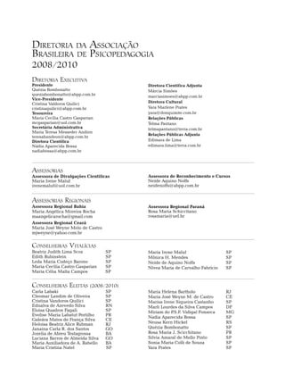 Diretoria da Associação
Brasileira de Psicopedagogia
2008/2010
Diretoria Executiva
Presidente                              Diretora Científica Adjunta
Quézia Bombonatto                       Márcia Simões
queziabombonatto@abpp.com.br            marciasimoes@abpp.com.br
Vice-Presidente
Cristina Valdoros Quilici               Diretora Cultural
cristinaquilici@abpp.com.br             Yara Marlene Prates
Tesoureira                              yara@donquixote.com.br
Maria Cecília Castro Gasparian          Relações Públicas
mcgasparian@uol.com.br                  Telma Pantano
Secretária Administrativa               telmapantano@terra.com.br
Maria Teresa Messeder Andion
                                        Relações Públicas Adjunta
teresahandeon@abpp.com.br
Diretora Científica                     Edimara de Lima
Nádia Aparecida Bossa                   edimara.lima@terra.com.br
nadiabossa@abpp.com.br



Assessorias
Assessora de Divulgações Científicas    Assessora de Reconhecimento e Cursos	
Maria Irene Maluf                       Neide Aquino Noffs
irenemaluf@uol.com.br                   neidenoffs@abpp.com.br


Assessorias Regionais
Assessora Regional Bahia	               Assessora Regional Paraná	
Maria Angélica Moreira Rocha            Rosa Maria Schiccitano
maangelicarocha@gmail.com               rosamaria@uel.br
Assessora Regional Ceará	
Maria José Weyne Melo de Castro
mjweyne@yahoo.com.br


Conselheiras Vitalícias
Beatriz Judith Lima Scoz	          Sp   Maria Irene Maluf	                    Sp
Edith Rubinstein	                  Sp   Mônica H. Mendes	                     Sp
Leda Maria Codeço Barone	          Sp   Neide de Aquino Noffs	                Sp
Maria Cecília Castro Gasparian	    SP   Nívea Maria de Carvalho Fabrício	     Sp
Maria Célia Malta Campos	          Sp


Conselheiras Eleitas (2008/2010)
Carla Labaki	                      SP   Maria Helena Bartholo	                RJ
Cleomar Landim de Oliveira	        SP   Maria José Weyne M. de Castro	        CE
Cristina Vandoros Quilici	         SP   Marisa Irene Siqueira Castanho	       SP
Ednalva de Azevedo Silva	          RN   Marli Lourdes da Silva Campos	        DF
Eloisa Quadros Fagali	             SP   Miriam do P  .S.F. Vidigal Fonseca	   MG
Evelise Maria Labatut Portilho	    PR
                                        Nadia Aparecida Bossa	                SP
Galeára Matos de França Silva	     CE
Heloisa Beatriz Alice Rubman	      RJ   Neusa Kern Hickel	                    RS
Janaina Carla R. dos Santos	       GO   Quézia Bombonatto	                    SP
Jozelia de Abreu Testagrossa	      BA   Rosa Maria J. Scicchitano	            PR
Luciana Barros de Almeida Silva	   GO   Silvia Amaral de Mello Pinto	         SP
Maria Auxiliadora de A. Rabello	   BA   Sonia Maria Colli de Souza	           SP
Maria Cristina Natel	              SP   Yara Prates	                          SP
 