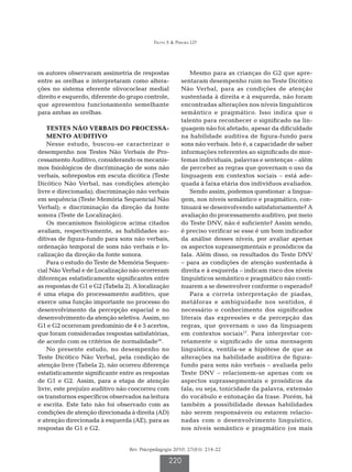 Frota S  Pereira LD




os autores observaram assimetria de respostas               Mesmo para as crianças do G2 que apre-
entre as orelhas e interpretaram como altera-           sentaram desempenho ruim no Teste Dicótico
ções no sistema eferente olivococlear medial            Não Verbal, para as condições de atenção
direito e esquerdo, diferente do grupo controle,        sustentada à direita e à esquerda, não foram
que apresentou funcionamento semelhante                 encontradas alterações nos níveis linguísticos
para ambas as orelhas.                                  semântico e pragmático. Isso indica que o
                                                        talento para reconhecer o significado na lin-
    Testes Não Verbais do Processa-                     guagem não foi afetado, apesar da dificuldade
    mento Auditivo                                      na habilidade auditiva de figura-fundo para
    Nesse estudo, buscou-se caracterizar o              sons não verbais. Isto é, a capacidade de saber
desempenho nos Testes Não Verbais de Pro-               informações referentes ao significado de mor-
cessamento Auditivo, considerando os mecanis-           femas individuais, palavras e sentenças – além
mos fisiológicos de discriminação de sons não           de perceber as regras que governam o uso da
verbais, sobrepostos em escuta dicótica (Teste          linguagem em contextos sociais – está ade-
Dicótico Não Verbal, nas condições atenção              quada à faixa etária dos indivíduos avaliados.
livre e direcionada); discriminação não verbais             Sendo assim, podemos questionar: a lingua-
em sequência (Teste Memória Sequencial Não              gem, nos níveis semântico e pragmático, con-
Verbal); e discriminação da direção da fonte            tinuará se desenvolvendo satisfatoriamente? A
sonora (Teste de Localização).                          avaliação do processamento auditivo, por meio
    Os mecanismos fisiológicos acima citados            do Teste DNV, não é suficiente? Assim sendo,
avaliam, respectivamente, as habilidades au-            é preciso verificar se esse é um bom indicador
ditivas de figura-fundo para sons não verbais,          da análise desses níveis, por avaliar apenas
ordenação temporal de sons não verbais e lo-            os aspectos suprassegmentais e prosódicos da
calização da direção da fonte sonora.                   fala. Além disso, os resultados do Teste DNV
    Para o estudo do Teste de Memória Sequen-           – para as condições de atenção sustentada à
cial Não Verbal e de Localização não ocorreram          direita e à esquerda – indicam risco dos níveis
diferenças estatisticamente significantes entre         linguísticos semântico e pragmático não conti-
as respostas de G1 e G2 (Tabela 2). A localização       nuarem a se desenvolver conforme o esperado?
é uma etapa do processamento auditivo, que                  Para a correta interpretação de piadas,
exerce uma função importante no processo do             metáforas e ambiguidade nos sentidos, é
desenvolvimento da percepção espacial e no              necessário o conhecimento dos significados
desenvolvimento da atenção seletiva. Assim, no          literais das expressões e da percepção das
G1 e G2 ocorreram predomínio de 4 e 5 acertos,          regras, que governam o uso da linguagem
que foram consideradas respostas satisfatórias,         em contextos sociais17. Para interpretar cor-
de acordo com os critérios de normalidade16.            retamente o significado de uma mensagem
    No presente estudo, no desempenho no                linguística, ventila-se a hipótese de que as
Teste Dicótico Não Verbal, pela condição de             alterações na habilidade auditiva de figura-
atenção livre (Tabela 2), não ocorreu diferença         fundo para sons não verbais – avaliada pelo
estatisticamente significante entre as respostas        Teste DNV – relacionem-se apenas com os
de G1 e G2. Assim, para a etapa de atenção              aspectos suprassegmentais e prosódicos da
livre, este prejuízo auditivo não coocorreu com         fala; ou seja, tonicidade da palavra, extensão
os transtornos específicos observados na leitura        do vocábulo e entonação da frase. Porém, há
e escrita. Este fato não foi observado com as           também a possibilidade dessas habilidades
condições de atenção direcionada à direita (AD)         não serem responsáveis ou estarem relacio-
e atenção direcionada à esquerda (AE), para as          nadas com o desenvolvimento linguístico,
respostas de G1 e G2.                                   nos níveis semântico e pragmático (os mais


                                  Rev. Psicopedagogia 2010; 27(83): 214-22

                                                   220
 