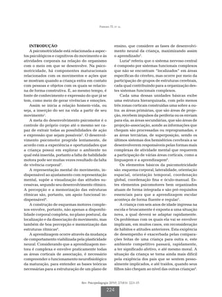 Ferreira TL et al.




   INTRODUÇÃO                                             ensino, que considere as fases de desenvolvi-
   A psicomotricidade está relacionada a aspec-           mento neural da criança, maximizando assim
tos psicológicos e cognitivos do movimento e às           o aprendizado5.
atividades corporais na relação do organismo                  Luria6 referiu que o sistema nervoso central
com o meio em que se desenvolve. Na psico-                é composto por sistemas funcionais complexos
motricidade, há componentes maturacionais                 que não se encontram “localizados” em áreas
relacionados com os movimentos e ações que                específicas do cérebro, mas ocorre por meio da
se mostram quando a criança entra em contato              participação de grupos de estruturas cerebrais,
com pessoas e objetos com os quais se relacio-            cada qual contribuindo para a organização des-
na de forma construtiva. E, ao mesmo tempo, é             tes sistemas funcionais complexos.
fonte de conhecimento e expressão do que já se                Cada uma dessas unidades básicas exibe
tem, como meio de gerar vivências e emoções.              uma estrutura hierarquizada, com pelo menos
   Assim se inicia a relação homem-vida, ou               três zonas corticais construídas uma sobre a ou-
seja, a inserção do ser na vida a partir de seu           tra: as áreas primárias, que são áreas de proje-
movimento1.                                               ção, recebem impulsos da periferia ou os enviam
   A meta do desenvolvimento psicomotor é o               para ela; as áreas secundárias, que são áreas de
controle do próprio corpo até o mesmo ser ca-             projeção-associação, aonde as informações que
paz de extrair todas as possibilidades de ação            chegam são processadas ou reprogramadas; e
e expressão que sejam possíveis2. O desenvol-             as áreas terciárias, de superposição, sendo os
vimento psicomotor progride lentamente, de                últimos sistemas dos hemisférios cerebrais a se
acordo com a experiência e oportunidades que              desenvolverem responsáveis pelas formas mais
a criança possui em explorar o ambiente no                complexas de atividade mental que requerem
qual está inserida, portanto a falta de habilidade        a participação de várias áreas corticais, como a
motora pode ser muitas vezes resultado da falta           linguagem e a aprendizagem6.
de vivência corporal3.                                        Os elementos básicos da psicomotricidade
   A representação mental do movimento, in-               são: esquema corporal, lateralidade, orientação
dispensável ao ajustamento com representação              espacial, orientação temporal, coordenação
mental, supõe a visualização das atitudes su-             global, coordenação fina e óculo-manual. Es-
cessivas, segundo seu desenvolvimento rítmico.            tes elementos psicomotores bem organizados
A percepção e a memorização das estruturas                atuam de forma integrada e são pré-requisitos
rítmicas são, portanto, um apoio funcional in-            essenciais para que a aprendizagem escolar
dispensável4.                                             aconteça de forma fluente e regular1.
   A construção de esquemas motores comple-                   A criança com seis anos de idade ingressa na
xos envolve, portanto, não apenas a disponibi-            escola e bruscamente é exposta a uma situação
lidade corporal completa, no plano postural, da           nova, a qual deverá se adaptar rapidamente.
localização e da dissociação do movimento, mas            Os problemas com os quais ela vai se envolver
também de boa percepção e memorização das                 implicam, em muitos casos, em reconsideração
estruturas rítmicas4.                                     de hábitos e atitudes anteriores. Esta exigência
   A aprendizagem ocorre através da mudança               de desempenho é exacerbada pelas compara-
de comportamento viabilizada pela plasticidade            ções feitas de uma criança para outra e, este
neural. Considerando que a aprendizagem mo-               ambiente competitivo passará, rapidamente,
tora é complexa e envolve praticamente todas              a ter significado afetivo, e até mesmo moral. A
as áreas corticais de associação, é necessário            situação da criança se torna ainda mais difícil
compreender o funcionamento neurofisiológico              pela exigência dos pais que se sentem pesso-
da maturação, para entender as bases teóricas             almente implicados, e até traídos, quando seus
necessárias para a estruturação de um plano de            filhos não chegam ao nível das outras crianças4.


                                  Rev. Psicopedagogia 2010; 27(83): 223-35

                                                   224
 