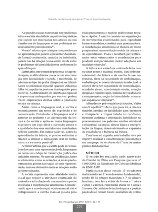 Avaliação psicomotora de escolares do 1º ano do ensino fundamental




    As grandes causas funcionais nos problemas               visão proporciona o modelo gráfico mais regu-
leitura-escrita são déficits cognitivo-linguísticos          lar e rápido. A escrita consiste na organização
que podem ser observados nos atrasos ou nos                  de movimentos coordenados para reproduzir
transtornos de linguagem e nos problemas es-                 formas e modelos; constitui uma praxia motora.
sencialmente psicomotores4,7.                                A coordenação visomotora se elabora de modo
    Morais8 relatou que crianças com problemas               progressivo com a evolução motriz da criança e
de aprendizagem podem apresentar dominân-                    do aprendizado. Visão e feedback perceptivo-
cia lateral contrariada, cruzada ou indefinida,              motor estão estruturados e coordenados para
porém não há relação causa-efeito direta entre               produzir comportamento motor adaptado em
os problemas de lateralidade e os problemas de               qualquer situação1.
aprendizagem.                                                    A leitura é a varredura ordenada feita com
    Entretanto, em termos de processo de apren-              os olhos sobre o material escrito. Para o desen-
dizagem, as dificuldades que ocorrem em crian-               volvimento da leitura e da escrita faz-se ne-
ças com lateralidade cruzada e indefinida, se                cessária, além da capacidade de simbolização,
referem ao tipo de grafia (disgrafia); às dificul-           verbalização e desenvolvimento intelectual, a
dades de orientação espacial (quando utilizam a              criança deve ter capacidade de memorização,
folha de papel) e às posturas inadequadas para               acuidade visual, coordenação ocular, atenção
escrever. As dificuldades de orientação espacial             dirigida e concentração, mínimo de vocabulário
e as posturas inadequadas, por sua vez, podem                e compreensão, noção de lateralidade, orienta-
trazer implicações diretas sobre a produção                  ção espacial e temporal10.
escrita da criança.                                              Além destes pré-requisitos já citados, Vallet
    Assim como a linguagem oral, a escrita é                 apud Capellini11 referiu que para ler, a criança
essencialmente um modo de expressão e de                     também precisa ter habilidade para entender
comunicação. Entretanto, a linguagem oral é                  e interpretar a língua falada no cotidiano;
anterior ao grafismo e ao aprendizado da lei-                memória auditiva e ordenação; habilidade no
tura e da escrita e apóia-se numa linguagem                  processamento das palavras; análise estrutural
expressiva em cujo nível a sucessão sonora e                 e contextual da língua; síntese lógica e interpre-
a qualidade dos sons emitidos não manifestam                 tação da língua; desenvolvimento e expansão
déficits patentes. Em outras palavras, antes do              do vocabulário e fluência na leitura.
aprendizado da leitura, é preciso estimular a                    Com base no exposto, este trabalho teve por
criança a utilizar a linguagem oral de forma                 objetivo realizar a caracterização psicomotora
mais rica e correta possível4.                               em um grupo de escolares do 1º ano do ensino
    Ferreiro9 afirma que a escrita pode ser consi-           público fundamental.
derada como uma representação da linguagem
ou como um código de transcrição gráfica das                    MÉTODO
unidades sonoras. No caso da codificação, tanto                 O estudo foi realizado após aprovação
os elementos como as relações já estão prede-                do Comitê de Ética em Pesquisa (parecer nº
terminados; porém na criação de uma represen-                1180/2009) da Faculdade de Ciências Médicas
tação, nem os elementos nem as relações estão                da UNICAMP.
predeterminados.                                                Participaram deste estudo 17 estudantes
    A escrita representa uma atividade motriz                matriculados no 1º ano do ensino fundamental,
usual que requer a atividade controlada de                   sendo 10 do gênero masculino e 7 do gênero
músculos e articulações de um membro superior                feminino, com faixa etária de 6 anos e 1 mês a
associada à coordenação visomotora. Conside-                 7 anos e 2 meses, com média etária de 6 anos e
rando que a coordenação óculo-manual não é                   2 meses. Os critérios de inclusão para a partici-
indispensável, a escrita manual guiada pela                  pação deste estudo foram: assinatura do Termo


                                     Rev. Psicopedagogia 2010; 27(83): 223-35

                                                       225
 