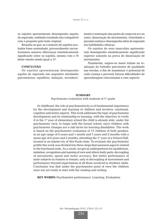 Ferreira TL et al.




os sujeitos apresentaram desempenho aquém                mento e nomeação das partes do corpo em si e no
do esperado, exibindo resultado não compatível           outro, dissociação de movimentos, velocidade e
com o proposto pelo teste original.                      precisão motora e desempenho além do esperado
   Ressalta-se que, se o número de sujeitos ava-         em habilidades rítmicas.
liados fosse aumentado, provavelmente encon-                 Os sujeitos do sexo masculino apresenta-
traríamos maiores diferenças estatisticamente            ram desempenho estatisticamente significante
significante entre os sujeitos, mesmo com o N            superior somente na prova de dissociação de
deste estudo sendo igual a 17.                           movimentos.
                                                             Finalmente, sugere-se maior ênfase na re-
   CONCLUSÃO                                             alização do trabalho psicomotor de qualidade
   Os sujeitos apresentaram desempenho                   nas escolas, a fim de maximizar o potencial de
aquém do esperado nas seguintes atividades               cada criança e prevenir futuras dificuldades de
psicomotoras: equilíbrio, imitação, reconheci-           aprendizagem relacionadas a este aspecto.




                                           SUMMARY
                          Psychomotor evaluation with students of 1st grade

                In childhood, the role of psychomotricity is of fundamental importance
            for the development and learning of children and involves: emotional,
            cognitive and motor aspects. This work addresses the topic of psychomotor
            development and its relationship to learning, with the objective to verify
            if in the 1st year of elementary school the child is already able, under the
            psychomotor view, to begin with the formal school, since children with
            psychomotor changes are a risk factor for learning disabilities. The work
            is based on the psychomotor evaluation of 17 children of both genders,
            in an age range of 6 years and 1 month and 7 years and 2 months with a
            mean age of 6 years and 2 months, attending the 1st year of a School Hall,
            located in an inland city of São Paulo state. To evaluate the psychomotor
            profile this work was divided into three steps that assessed aspects related
            to the functional units. As a result, we got an underperform for equilibrium,
            imitation, recognition and naming of own and others body parts, decoupling
            of movements, speed and motor accuracy. But better performance of
            male subjects in relation to female, only in decoupling of movements and
            performance beyond expectations of all those involved in rhythmic skills.
            Conclusion was that under the psychomotor point of view the children
            were not yet ready to start with the reading and writing.

               KEY WORDS: Psychomotor performance. Learning. Evaluation.




                                 Rev. Psicopedagogia 2010; 27(83): 223-35

                                                  234
 