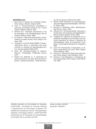 Avaliação psicomotora de escolares do 1º ano do ensino fundamental




   REFERÊNCIAS                                                     tor. Rio de Janeiro: Editora Rio; 2005.
	 1.	 Rosa Neto F. Manual de avaliação motora.               	 8.	 Morais AMP. Distúrbios de aprendizagem:
      Porto Alegre: Editora Artmed; 2002.                          uma abordagem psicopedagógica. São Pau-
	 2.	 Cool C. Desenvolvimento psicológico e                        lo: Vetor; 1997.
      educação. psicologia evolutiva. Vol. 1. Porto          	 9.	 Ferreiro E. Reflexões sobre alfabetização.
      Alegre: Editora Artmed; 1995.                                São Paulo: Cortez; 1995.
	 3.	 Oliveira GC. Avaliação psicomotora à luz               	10.	 Oliveira GC. Psicomotricidade: educação e
      da psicologia e da psicopedagogia. Rio de                    reeducação num enfoque psicopedagógico.
      Janeiro: Editora Vozes; 2009.                                Rio de Janeiro: Editora Vozes; 2009.
                                                             	11.	 Capellini SA. Eficácia do programa de re-
	 4.	 Le Boulch J. Educação psicomotora: psico-
                                                                   mediação fonológica em escolares com dis-
      cinética na idade escolar. Porto Alegre: Art-
                                                                   túrbio específico de leitura e distúrbio de
      med; 1987.
                                                                   aprendizagem. [Tese de doutorado]. Cam-
	 5.	 Andrade A, Luft CB, Rolim MKSB. O desen-                     pinas: Universidade Estadual de Campinas;
      volvimento motor, a maturação das áreas                      2001.
      corticais e a atenção na aprendizagem mo-              	12.	 Luria AR. Pensamento e linguagem: as úl-
      tora. Revista Digital 2004;10(78).                           timas conferências de Luria. Porto Alegre:
	 6.	 Luria AR. Neuropsychology of memory.                         Artes Médicas; 1987.
      Moscow: Pedadogika Publishing House;                   	13.	 Fonseca V. Manual de observação psicomo-
      1973.                                                        tora. Porto Alegre: Artes Médicas; 1995.
	 7.	 Mattos VL, Kabarite A. A construção do                 	14.	 Fonseca V. Da filogênese à ontogênese da
      perfil psicomotor: um olhar além do desem-                   psicomotricidade. Porto Alegre: Artes Médi-
      penho. Coleção Resumido – Perfil Psicomo-                    cas; 1988.




Trabalho realizado na Universidade de Campinas               Artigo recebido: 3/6/2010
(UNICAMP) – Faculdade de Ciências Médicas                    Aprovado: 18/8/2010
– Departamento de Neurologia, Campinas, SP.
Trabalho de conclusão do curso de “Neuropsicologia
Aplicada à Neurologia Infantil – FCM/UNICAMP.
Apresentado ao 18º Congresso de Fonoaudiologia,
em Curitiba, PR, em setembro de 2010.


                                     Rev. Psicopedagogia 2010; 27(83): 223-35

                                                       235
 