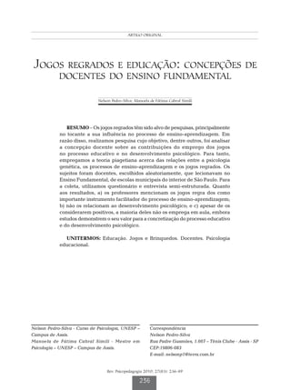 Pedro-Silva N  Simili MFC
                                             ARTIGO ORIGINAL




Jogos regrados e educação: concepções de
            docentes do ensino fundamental

                              Nelson Pedro-Silva; Manoela de Fátima Cabral Simili




               RESUMO – Os jogos regrados têm sido alvo de pesquisas, principalmente
            no tocante a sua influência no processo de ensino-aprendizagem. Em
            razão disso, realizamos pesquisa cujo objetivo, dentre outros, foi analisar
            a concepção docente sobre as contribuições do emprego dos jogos
            no processo educativo e no desenvolvimento psicológico. Para tanto,
            empregamos a teoria piagetiana acerca das relações entre a psicologia
            genética, os processos de ensino-aprendizagem e os jogos regrados. Os
            sujeitos foram docentes, escolhidos aleatoriamente, que lecionavam no
            Ensino Fundamental, de escolas municipais do interior de São Paulo. Para
            a coleta, utilizamos questionário e entrevista semi-estruturada. Quanto
            aos resultados, a) os professores mencionam os jogos regra dos como
            importante instrumento facilitador do processo de ensino-aprendizagem;
            b) não os relacionam ao desenvolvimento psicológico; e c) apesar de os
            considerarem positivos, a maioria deles não os emprega em aula, embora
            estudos demonstrem o seu valor para a concretização do processo educativo
            e do desenvolvimento psicológico.

              UNITERMOS: Educação. Jogos e Brinquedos. Docentes. Psicologia
            educacional.




Nelson Pedro-Silva - Curso de Psicologia, UNESP –         Correspondência		
Campus de Assis.                                          Nelson Pedro-Silva
Manoela de Fátima Cabral Simili - Mestre em               Rua Padre Gusmões, 1.667 – Tênis Clube - Assis - SP
Psicologia – UNESP – Campus de Assis.                     CEP:19806-083
                                                          E-mail: nelsonp1@terra.com.br


                                  Rev. Psicopedagogia 2010; 27(83): 236-49

                                                    236
 