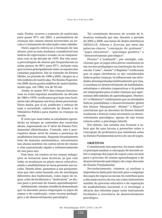 Pedro-Silva N  Simili MFC




rado. Porém, ocorreu o aumento de matrículas               Tal constatação decorreu de revisão de li-
para quase 97% em 2003, a permanência de               teratura realizada por nós, durante o período
crianças das classes menos favorecidas na es-          de 2005 a 2008, nas bases de dados eletrônicas
cola e o tratamento do educando como cidadão.          DEDALUS, Athena e Acervus, por meio das
    Outro aspecto referiu-se à formação de tais        palavras-chaves ”concepção do professor”,
alunos, pois se nota mudança considerável nos          “jogos educativos”, “psicologia genética” e
índices de reprovação e evasão, se os comparar-        “desenvolvimento psicológico”.
mos com os da década de 1970. Em oito anos,                Pereira10 e Lombardi11, por exemplo, con-
a porcentagem de alunos que frequentavam as            cluíram que os jogos educativos constituem-se
aulas passou de 88% para 97%, inclusão essa            em recurso pedagógico na construção da lecto-
que ocorreu principalmente entre os sujeitos das       escrita. Costa12, Amate13 e Baptista14 verificaram
camadas populares. Em se tratando do Ensino            que os jogos eletrônicos a) são considerados
Médio, no período de 1996 a 2002, chegou-se a          lúdicos pelas crianças, b) influenciam nas ativi-
três milhões de matrículas. No Ensino Superior,        dades desempenhadas habitualmente por elas,
em 2009, havia quatro milhões de matriculados,         c) auxiliam no desenvolvimento de habilidades,
sendo que, em 1960, era de 95 mil.                     estratégias e atitudes cooperativas e d) podem
    Assim, se quase 50% das crianças fracassa-
                                                       ser empregados para avaliar crianças que apre-
vam ou eram expulsas anualmente na década
                                                       sentam dificuldades de aprendizagem. Montei-
de 1960 e 1970, verificamos que hoje esse fenô-
                                                       ro15 e Medeiros16 confirmaram que as atividades
meno não ultrapassa um terço desse percentual.
                                                       lúdicas possibilitam o desenvolvimento global
Esses dados, por si só, justificam o esforço de
                                                       dos alunos. Marquezini3, Afonso17 e Blanco18
toda a sociedade, sobretudo do Estado e do
                                                       concluíram que as docentes do Ensino Infantil
Ministério Público para manter as crianças na
                                                       avaliaram o brincar como necessário ao desen-
escola.
                                                       volvimento psicológico, apesar de não terem
    É certo que nem todos os estudantes apren-
derão na íntegra os conteúdos dos currículos           ciência sobre a psicologia infantil.
ideais, ingressando na 5ª série do Ensino Fun-             Em síntese, tais estudos nos levaram a in-
damental alfabetizados. Contudo, não é prer-           ferir que há uma lacuna a preencher sobre a
rogativa desse nível de ensino a presença de           concepção de professores que ministram aulas
analfabetos funcionais. Segundo levantamento           no Ensino Fundamental acerca do uso de jogos.
feito de maneira assistemática, encontramos
tais alunos também em outros níveis de ensino             OBJETIVOS
e vêm aumentando rápida e substancialmente                Considerando tais aspectos, foi nosso objeti-
de ano para ano.                                       vo principal analisar a concepção do docente so-
    Pois bem, tal cenário só fez nossas indaga-        bre o emprego dos jogos de regras como recurso
ções se tornarem mais incisivas, já que com            para o processo de ensino-aprendizagem e de
todas as mudanças no plano macro educativo,            desenvolvimento psicológico do corpo discente
ainda o analfabetismo se fazia presente nas es-        do Ensino Fundamental.
colas. Diante disso, passamos a nos perguntar:            Secundariamente, visamos: a) analisar a
será que eles estão fazendo uso de estratégias         importância dada pelo docente para o emprego
diferentes das tradicionais, como jogos de re-         dos jogos de regras na escola; b) contribuir para
gras, a fim de facilitarem e “motivarem” os alu-       a discussão acerca do seu uso como instrumento
nos para o processo de ensino-aprendizagem?            auxiliar do processo educativo e de superação
    Infelizmente, estudos científicos demonstram       do analfabetismo funcional; e c) investigar a
que os docentes pouco empregam os jogos de             eficácia dos referidos jogos como instrumento
regras e de construção, como recurso pedagó-           facilitador à ocorrência do desenvolvimento
gico e de desenvolvimento psicológico.                 psicológico.


                                 Rev. Psicopedagogia 2010; 27(83): 236-49

                                                  238
 