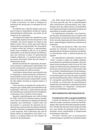 Pedro-Silva N  Simili MFC




se subordina ao conteúdo, ou seja, a ênfase                 Em 1958, foram feitas novas indagações:
é dada ao processo, no qual as relações ou              “Se ficou provado que até as aprendizagens
estruturas são meios para a realização do con-          mais elementares pressupunham uma orga-
teúdo”24.                                               nização ativa dos dados [como a do labirinto],
    É evidente que o tipo de relação com os jo-         esta organização lógico-matemática poderia ser
gos de regras é dependente do tipo de relação           aprendida no sentido tradicional?”27.
interindividual estabelecida, que pode ser de               As experiências realizadas, com conserva-
coação ou de cooperação.                                ção de peso, demonstraram que os sujeitos não
    As relações de coação são assimétricas, pois        desenvolviam a noção de transitividade, apesar
um dos pólos impõe sua forma de pensar e suas           de ter ocorrido algum grau de desenvolvimento,
verdades. Isso ocorre porque as regras já são           pois a aprendizagem fortalecia as estruturas já
dadas a priori. Vê-se, então, que nesse tipo de         existentes.
relação não há a reciprocidade. Por causa disso,            Em meados da década de 1960, uma nova
a coação acaba por reforçar o egocentrismo,             questão foi colocada: é possível promover o
tendo como resultado o fato de: a) os sujeitos          aprendizado de estruturas cognitivas, incidindo-
submetidos a esse tipo de relação acreditarem,          se diretamente sobre o desenvolvimento do
mas não saberem a razão; b) apresentarem                sujeito?
respeito unilateral; e c) pautarem pelo realis-             As experiências realizadas consistiam em
mo moral, derivando, desse tipo de relação, a           “levar” o sujeito a entrar em conflito cognitivo
heteronomia moral.                                      na resolução dos problemas propostos. Os resul-
    Quanto às relações de cooperação, são simé-
                                                        tados foram promissores, pois cerca de 70% dos
tricas; portanto, regidas pela reciprocidade. Por
                                                        sujeitos se desenvolveram, passando de um esta-
serem constituintes, as regras são compreendi-
                                                        do de não conservação para a conservação total
das como produto de mútuos acordos.
                                                        ou, no limite, caminhavam para um de transição.
    Concluímos, dessa forma, que somente com
                                                            Vê-se, então, que é possível realizar um tipo
a cooperação o desenvolvimento intelectual e
                                                        de aprendizagem, por meio de jogos regrados,
moral podem ocorrer, pois ele exige que os su-
                                                        que incida diretamente sobre o desenvolvimen-
jeitos se descentrem para compreender o ponto
                                                        to. A propósito: para Macedo4, os jogos podem
de vista alheio, levando ao respeito mútuo e à
                                                        a) auxiliar na construção da aprendizagem
autonomia.
                                                        significativa; b) estimular a construção de novos
    Claro está que as relações de coação são vi-
                                                        conhecimentos; e c) “despertar” o desenvolvi-
tais para que o sujeito possa ser submetido às de
cooperação. Sem elas, o sujeito ficaria privado         mento de habilidades operatórias.
de conteúdos que pudessem levá-los a legitimar,
a descartar e/ou a construir novas regras.                  PROCEDIMENTOS METODOLÓGICOS
    Quando à aprendizagem, por volta do final
de 1950, a Escola de Genebra realizou estudos              Considerações sobre a pesquisa qualitativa
com o fim de responder aos adeptos da filosofia            A partir da década de 1970, em países da
empirista, que concebiam o sujeito como um              América Latina, aumentou o interesse da Peda-
ser passivo e o processo de aquisição de co-            gogia e das ciências afins pela pesquisa qualita-
nhecimento como produto da relação estímulo-            tiva. Tal fato decorreu por causa do tipo de dado
resposta. Pois bem, os piagetianos opuseram-se          que essa afeição de pesquisa podia oferecer,
a esse esquema. Eles verificaram que não há             trazendo novas contribuições à compreensão
leitura direta da experiência, pois entre o es-         do fenômeno educativo.
tímulo e a resposta coloca-se um conjunto de               Trivinõs 29 salienta que os pressupostos
estruturas de assimilação.                              fenomenológicos-qualitativos ressaltam a ideia


                                  Rev. Psicopedagogia 2010; 27(83): 236-49

                                                   240
 