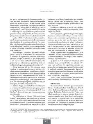 Jogos regrados e educação




de que o “comportamento humano, muitas ve-                      dadas por seus filhos. Sua atenção, ao contrário,
zes, tem mais significados do que os fatos pelos                estava voltada para a análise da forma como
quais ele se manifesta”. Acrescente-se que a                    resolviam situações julgadas problemáticas por
designação “qualitativa” é compreendida como                    eles próprios.
sinônimo de “etnográfico” e decorre da ciência                      Outra crítica refere-se ao fato de eles conside-
antropológica, pois “muitas informações sobre                   rarem a linguagem, entre outros aspectos, como
a vida dos povos não podem ser quantificadas e                  objeto de estudo.
precisavam ser interpretadas de forma mais am-                      A esse propósito, o próprio Piaget19 não é par-
pla que circunscrita ao simples dado objetivo”29.               tidário de uma possível relação visceral entre a
    Ludke e André30 salientam, porém, a existên-                fala e a ação, a ponto de se poder afirmar que um
cia de inúmeras dúvidas que ainda caracteriza a                 docente que se diz fazer uso dos jogos, mesmo
cientificidade da pesquisa qualitativa. Por exem-               considerando-os eficientes, o fará realmente.
plo, “não há possibilidade de se estabelecer uma                Assim, acreditamos que a fala é reveladora de um
separação nítida e asséptica entre o pesquisador                raciocínio que tende a se fazer presente quando
e o que ele estuda e também os resultados do                    uma ação é executada, a ponto de influenciar,
que ele estuda”.                                                mas não de determinar as condutas abertas.
    Para Minayo31, a pesquisa qualitativa diz res-                  Sobre a preparação do pesquisador, para
peito a situações particulares: “ela trabalha com               Triviños29, ela está em perfeita consonância com
o universo de significados, motivos, aspirações,                a maneira defendida por Piaget e pode ser resu-
crenças, valores e atitudes, o que corresponde                  mida da seguinte forma:
a um espaço mais profundo das relações, dos                         “[...] não se pode iniciar um estudo de uma
processos e dos fenômenos que não podem ser                     situação sem bases refletidas em relação à te-
reduzidos à operacionalização de variáveis”.                    oria e ao contexto. Os inquéritos precisam ser
    Dessa maneira, tal tipo de pesquisa busca                   pensados com algumas perguntas fundamentais
explicar os motivos que levam os sujeitos a re-                 e a atitude vigilante do pesquisador durante o
alizarem determinado ato ou a terem certa opi-                  encontro, conservando a clareza, a simplicidade
nião, sem se preocuparem com a quantidade e                     e a concisão que permitam ser compreendida
tampouco com a colocação à prova dos fatos. “A                  sem explicações complexas.”
abordagem qualitativa aprofunda-se no mundo                         Tendo como parâmetro tais advertências,
dos significados das ações e das relações huma-                 estruturamos o nosso roteiro de entrevista.
nas, um lado não perceptível e não captável em
equações, medidas e estatísticas”31.                               Informantes1
    Embora Piaget não tenha feito considerações                    Os sujeitos foram docentes que lecionam no
a esse respeito, várias de suas pesquisas, como                 Ensino Fundamental do Ciclo I (antiga 1ª a 3ª
as compelidas em La formation du sýmbole chez                   série) de Escolas Municipais localizadas numa
l’enfant20, demonstraram que ele empregou esta                  cidade da Região Sudoeste de São Paulo, com
metodologia.                                                    idade média de 40 anos, a maioria do sexo fe-
    Em razão disso, o método clínico-crítico de                 minino, casados, com dois filhos, concursados,
Piaget32, ao analisar a maneira como os sujeitos                com mais de 10 anos de exercício no Magistério,
raciocinam, pode e deve ser considerado como de                 com carga de trabalho de 30 horas semanais,
natureza qualitativa, pois ele não se preocupou                 formados em Pedagogia e com especialização
em medir a quantidade de respostas corretas                     em Matemática ou Psicopedagogia.

1
 O presente estudo, que aqui apresentamos breve relato, obedeceu aos critérios da realização de pesquisa com seres humanos,
conforme parecer do Comitê de Ética em Pesquisa da Faculdade de Ciências e Letras da Unesp – Campus de Assis, Processo nº
1381/2008, Registro no CEP nº 025/2008.



                                         Rev. Psicopedagogia 2010; 27(83): 236-49

                                                          241
 