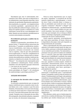 Jogos regrados e educação




    Elucidamos que, dos 11 entrevistados, des-                Nota-se nesse depoimento que os jogos
cartamos cinco deles, pois não se dispuseram a            de regras “impedem” a ocorrência de um dos
se submeterem a uma segunda entrevista, com a             maiores obstáculos à aprendizagem: o receio
intenção de aprofundar depoimentos apresenta-             de errar. Como a docente disse, a criança re-
dos na primeira, ou, quando – ao comparecermos            aliza as atividades sem medo de errar. A esse
ao encontro agendado – apresentavam todo o                respeito, Castorina27, Macedo23 e Piaget33 são
tipo de justificativa (falta de tempo, cansaço, mu-       unânimes ao afirmarem que – em determinadas
dança de opinião quanto a submeter-se a outra             situações – o erro é mais frutífero do que um
entrevista e receio de ter a sua identidade reve-         acerto imediato. Isso ocorre porque o fracasso
lada). Quanto aos seis restantes, prontificaram-se        num jogo, por exemplo, leva a criança a refletir
a serem entrevistados novamente.                          sobre a estratégia empregada, possibilitando a
                                                          construção de novos conhecimentos.
     P
      rocedimento geral para a análise das in-               Outro aspecto apontado, principalmente
     formações                                            por João (sexo masculino, 43 anos), referiu-se
     Obtidas as informações, procedemos da se-            à importância dos jogos como pré-requisito ao
guinte forma: 1º fizemos leitura minuciosa dos            desenvolvimento do raciocínio.
protocolos; 2º quando as justificativas mostra-               [Para o aprendizado de] todo conhecimento
vam-se insuficientes, com vistas aos objetivos            abstrato é necessário sempre partir de algo con-
                                                          creto, lúdico, para que o educando possa obser-
propostos, entramos novamente em contato
                                                          var os caminhos percorridos. Na matemática, o
com os sujeitos, a fim de que eles prestassem
                                                          professor tem que partir de dados da realidade
novas explicações; 3º com isso, completamos as
                                                          que é o concreto, para que haja compreensão
respectivas entrevistas e demos início à catego-
                                                          daquilo que é trabalhado e ensinado, que possa
rização das justificativas emitidas, tendo por pa-
                                                          agir como facilitador do conhecimento proposto.
râmetro os objetivos do estudo. De acordo com
                                                              Maria (sexo feminino, 48 anos) mencio-
Minayo31, “as categorias são empregadas para
                                                          nou que, quando os alunos jogam, sentem-se
se estabelecer classificações. Nesse sentido,
                                                          motivados, demonstrando prazer em jogar:
trabalhar com elas significa agrupar elementos
                                                          participam com prazer, pois para eles falar em
[...] em torno de um conceito”.
                                                          jogo traz motivação, quer fazer, participar e
     A análise foi feita tendo como parâmetro a           principalmente ganhar.
teoria psicológica de Piaget21 e de estudiosos                Vê-se, porém, que não foi explicitado se tal
da epistemologia e psicologia genéticas4,26,27.           motivação é transferida para o aprendizado
                                                          formal. A propósito: muito se fala em motivar os
   ANÁLISE DOS DADOS                                      alunos. Fundamentado em Piaget, não podemos
                                                          considerar essa possibilidade. Afinal, é o sujeito
   A
    concepção dos docentes sobre os jogos                que constrói o seu próprio conhecimento, a par-
   de regras                                              tir da relação com o meio físico e social, e desde
   Os docentes argumentaram que os jogos de               que ele queira, tenha os esquemas adequados à
regras contribuem para a maneira como os alu-             construção proposta e as institucionais. Logo, é
nos lidam com o erro. Leiamos o que Iris (sexo            um processo que depende do meio e do sujeito.
feminino, 36 anos) disse: Se for por meio do jogo,        Em outros termos, é necessário que o estímulo
a criança se sente mais livre e segura sem medo           (fato físico) seja concebido pelo aluno como
de errar. É um jeito dela pensar sem estar meca-          significativo.
nizada. Comparo com a educação do meu filho.                  Eles afirmam, ainda, que os citados jogos de-
Ele sai jogando, descobrindo soluções, enquanto           senvolvem a conduta de liderança. Por exemplo,
que na escola, ele demonstra insegurança.                 Lia afirma que muitas crianças que, às vezes,


                                   Rev. Psicopedagogia 2010; 27(83): 236-49

                                                    243
 
