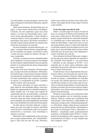 Pedro-Silva N  Simili MFC




tem dificuldade na aprendizagem, através dos             ainda, que no discurso trazem uma visão tradi-
jogos conseguem demonstrar liderança, espírito           cional, como jogar perde tempo, jogar é brincar
de equipe.                                               e não estudar.
    Maria (sexo feminino, 48 anos) disse que, ao
jogar, o aluno busca desenvolver estratégias.               O uso dos jogos em sala de aula
Contudo, ela não explicitou quais são essas                 Sobre o uso dos jogos de regras em sala de
táticas e se elas são transferidas para o pro-           aula, eis a posição de Maria (sexo feminino, 48
cesso ensino-aprendizagem: O jogo desafia o              anos), que o utiliza pouco: Não utilizo muito [os
raciocínio lógico, busca estratégias e os alunos         jogos], porque depende do conteúdo estudado
participam com prazer. [E] buscar estratégia é           e o resultado que o aluno apresentou. Pois, se
quando o aluno está pensando em soluções que             ainda há dificuldade, o jogo será outro recurso
resolvam as situações em questão.                        que posso utilizar, pois, se o aluno não assimilou
    Lia (sexo feminino, 43 anos) afirmou que – ao        o conteúdo exposto, será necessário recorrer aos
jogar – os alunos desenvolvem a competitivida-           jogos, que é uma atividade mais concreta. Existe
de: No trabalho em equipe, vai destacar o líder          conteúdo que dá para fazer essa adaptação e
e todos têm que chegar ao objetivo do jogo. É            outros conteúdos que não dá.
uma competição.                                             Fica evidente na fala de Maria que o empre-
    Contudo, a natureza de tal competitividade           go dos jogos de regras depende do conteúdo a
não é explicada. Com isso, ficamos a nos indagar         ser ensinado. Essa opinião é – de certa forma
se eles a estão compreendendo com um aspecto             – contrária ao que apregoa os PCNs34. Lá é
positivo e se independe dos meios empregados             sugerido que os jogos sejam utilizados como
para o seu êxito.                                        facilitador do processo educativo e do trabalho
    Apenas Jack (sexo feminino, 38 anos) disse           com os temas transversais.
que, ao jogar, há mais socialização. Além disso,            Continuemos com os depoimentos dos pro-
ela atentou para o fato de que os jogos auxiliam         fessores sobre o uso dos jogos em sala de aula.
no aumento da resistência à frustração: porque              Carol (sexo feminino, 35 anos): Utilizo pouco,
há mais socialização das crianças, aprendem              devido ao tempo, a infantilidade de trabalhar
as regras e a competição do perder e ganhar;             em grupo. [Os alunos] discutem muito para a
ajuda a refletir sobre as perdas.                        escolha dos colegas e o foco maior está em con-
    João (sexo masculino, 43 anos) concebeu o            cluir o conteúdo programático. Devido também
jogo, além de uma atividade lúdica, como faci-           à grade curricular que eles têm aulas de Inglês,
litador da compreensão de conteúdos abstratos.           Informática, sem contar outras atividades extras
Neste sentido, ele o vê como uma espécie de              [datas comemorativas].
organizador prévio: na matemática, o professor              Notamos, nessas falas, que as docentes estão
tem que partir de dados da realidade que é o             mais preocupadas com os conteúdos progra-
concreto, para que haja compreensão daquilo              máticos. Todavia, cremos que o problema está
que é ensinado, que tenha significado, que possa         relacionado, como dissemos, à dificuldade em
agir como facilitador do conhecimento proposto.          relacionar os jogos com o conteúdo programáti-
    As falas desses docentes indicam a impor-            co. Além disso, subjaz a ideia de que os jogos de
tância que dão aos jogos de regras, sobretudo            regras devem ser desenvolvidos, sobremaneira,
o fato de eles o conceberem como recurso para            nas aulas de Educação Física, Informática e
desenvolver o raciocínio, criar estratégias e            Robótica – assumindo, assim, posicionamento
motivar os alunos.                                       contrário ao defendido pelos PCNs34 e conce-
    Entretanto, não é explicitado se tais recursos,      bendo tais disciplinas como espaço para o de-
que os jogos proporcionam, são “transferidos”            senvolvimento do lúdico, ou seja, daquilo que
para o dia-a-dia da sala de aula. Notamos,               não é julgado “sério”.


                                   Rev. Psicopedagogia 2010; 27(83): 236-49

                                                    244
 