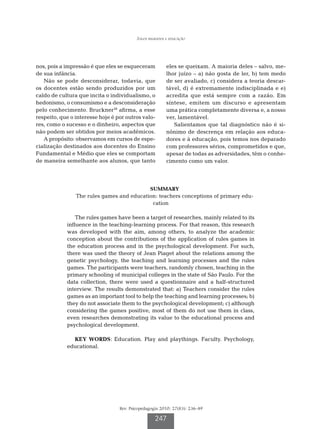 Jogos regrados e educação




nos, pois a impressão é que eles se esqueceram           eles se queixam. A maioria deles – salvo, me-
de sua infância.                                         lhor juízo – a) não gosta de ler, b) tem medo
   Não se pode desconsiderar, todavia, que               de ser avaliado, c) considera a teoria descar-
os docentes estão sendo produzidos por um                tável, d) é extremamente indisciplinada e e)
caldo de cultura que incita o individualismo, o          acredita que está sempre com a razão. Em
hedonismo, o consumismo e a desconsideração              síntese, emitem um discurso e apresentam
pelo conhecimento. Bruckner38 afirma, a esse             uma prática completamente diversa e, a nosso
respeito, que o interesse hoje é por outros valo-        ver, lamentável.
res, como o sucesso e o dinheiro, aspectos que              Salientamos que tal diagnóstico não é si-
não podem ser obtidos por meios acadêmicos.              nônimo de descrença em relação aos educa-
   A propósito: observamos em cursos de espe-            dores e à educação, pois temos nos deparado
cialização destinados aos docentes do Ensino             com professores sérios, comprometidos e que,
Fundamental e Médio que eles se comportam                apesar de todas as adversidades, têm o conhe-
de maneira semelhante aos alunos, que tanto              cimento como um valor.




                                           SUMMARY
                The rules games and education: teachers conceptions of primary edu-
                                            cation

                The rules games have been a target of researches, mainly related to its
            influence in the teaching-learning process. For that reason, this research
            was developed with the aim, among others, to analyze the academic
            conception about the contributions of the application of rules games in
            the education process and in the psychological development. For such,
            there was used the theory of Jean Piaget about the relations among the
            genetic psychology, the teaching and learning processes and the rules
            games. The participants were teachers, randomly chosen, teaching in the
            primary schooling of municipal colleges in the state of São Paulo. For the
            data collection, there were used a questionnaire and a half-structured
            interview. The results demonstrated that: a) Teachers consider the rules
            games as an important tool to help the teaching and learning processes; b)
            they do not associate them to the psychological development; c) although
            considering the games positive, most of them do not use them in class,
            even researches demonstrating its value to the educational process and
            psychological development.

              KEY WORDS: Education. Play and playthings. Faculty. Psychology,
            educational.




                                  Rev. Psicopedagogia 2010; 27(83): 236-49

                                                   247
 