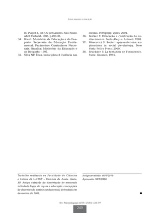 Jogos regrados e educação




      In: Piaget J, ed. Os pensadores. São Paulo:               escolas. Petrópolis: Vozes; 2004.
      Abril Cultural; 1983. p.209-25.                     	36.	 Becker F. Educação e construção do co-
	34.	 Brasil. Ministério da Educação e do Des-                  nhecimento. Porto Alegre: Artmed; 2001.
      porto. Secretaria de Educação Funda-                3
                                                          	 7.	 Moscovici S. Social representations: ex-
      mental. Parâmetros Curriculares Nacio-                    plorations in social psychology. New
      nais. Brasília: Ministério da Educação e                  York: Polity Press; 2000.
      do Desporto; 1997.                                  3
                                                          	 8.	 Bruckner P. La tentation de l’innocence.
	35.	 Silva NP. Ética, indisciplina  violência nas             Paris: Grasser; 1995.




Trabalho realizado na Faculdade de Ciências               Artigo recebido: 16/6/2010
e Letras da UNESP – Campus de Assis, Assis,               Aprovado: 30/7/2010
SP. Artigo extraído da dissertação de mestrado
intitulada Jogos de regras e educação: concepções
de docentes do ensino fundamental, defendida em
dezembro de 2009.


                                   Rev. Psicopedagogia 2010; 27(83): 236-49

                                                    249
 