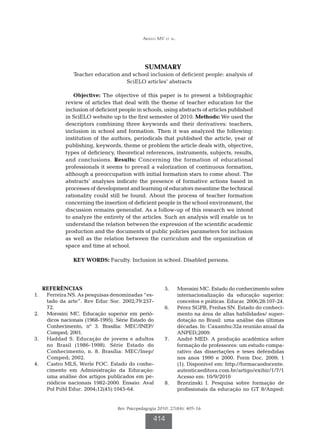 Araújo MV et al.




                                               SUMMARY
                Teacher education and school inclusion of deficient people: analysis of
                                    SciELO articles’ abstracts

               Objective: The objective of this paper is to present a bibliographic
            review of articles that deal with the theme of teacher education for the
            inclusion of deficient people in schools, using abstracts of articles published
            in SciELO website up to the first semester of 2010. Methods: We used the
            descriptors combining three keywords and their derivatives: teachers,
            inclusion in school and formation. Then it was analyzed the following:
            institution of the authors, periodicals that published the article, year of
            publishing, keywords, theme or problem the article deals with, objective,
            types of deficiency, theoretical references, instruments, subjects, results,
            and conclusions. Results: Concerning the formation of educational
            professionals it seems to prevail a valorization of continuous formation,
            although a preoccupation with initial formation stars to come about. The
            abstracts’ analyses indicate the presence of formative actions based in
            processes of development and learning of educators meantime the technical
            rationality could still be found. About the process of teacher formation
            concerning the insertion of deficient people in the school environment, the
            discussion remains generalist. As a follow-up of this research we intend
            to analyze the entirety of the articles. Such an analysis will enable us to
            understand the relation between the expression of the scientific academic
            production and the documents of public policies parameters for inclusion
            as well as the relation between the curriculum and the organization of
            space and time at school.

                KEY WORDS: Faculty. Inclusion in school. Disabled persons.




   REFERÊNCIAS                                          5.		 Morosini MC. Estado do conhecimento sobre
1.		 Ferreira NS. As pesquisas denominadas “es-              internacionalização da educação superior:
     tado da arte”. Rev Educ Soc. 2002;79:257-               conceitos e práticas. Educar. 2006;28:107-24.
     72.                                                6.		 Pérez SGPB, Freitas SN. Estado do conheci-
2.		 Morosini MC. Educação superior em perió-                mento na área de altas habilidades/ super-
     dicos nacionais (1968-1995). Série Estado do            dotação no Brasil: uma análise das últimas
     Conhecimento, nº 3. Brasília: MEC/INEP/                 décadas. In: Caxambu:32a reunião anual da
     Comped; 2001.                                           ANPED;2009.
3.		 Haddad S. Educação de jovens e adultos             7.		 André MED. A produção acadêmica sobre
     no Brasil (1986-1998). Série Estado do                  formação de professores: um estudo compa-
     Conhecimento, n. 8. Brasília: MEC/Inep/                 rativo das dissertações e teses defendidas
     Comped; 2002.                                           nos anos 1990 e 2000. Form Doc. 2009; 1
4.		 Castro MLS, Werle FOC. Estado do conhe-                 (1). Disponível em: http://formacaodocente.
     cimento em Administração da Educação:                   autenticaeditora.com.br/artigo/exibir/1/7/1
     uma análise dos artigos publicados em pe-               Acesso em: 10/9/2010
     riódicos nacionais 1982-2000. Ensaio: Aval         8.		 Brzezinski I. Pesquisa sobre formação de
     Pol Públ Educ. 2004;12(45):1045-64.                     profissionais da educação no GT 8/Anped:


                                  Rev. Psicopedagogia 2010; 27(84): 405-16

                                                   414
 