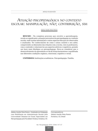 Atuação psicopedagógica no contexto escolar: manipulação, não; contribuição, sim
                                                  ARTIGO DE REVISÃO




    Atuação psicopedagógica no contexto
escolar: manipulação, não; contribuição, sim
                                               Idalina Amélia Mota Pontes



                 RESUMO – No complexo processo que envolve a aprendizagem,
              revela-se significante a atuação preventiva do psicopedagogo no contexto
              escolar, onde muitas informações e vários aspectos têm que ser observados
              e analisados. Ter conhecimento de como o aluno constrói o seu saber,
              compreender as dimensões das relações com a escola, com os professores,
              com o conteúdo e relacioná-los aos aspectos afetivos e cognitivos, permite
              um fazer mais fidedigno ao psicopedagogo. Deve-se considerar que o
              desenvolvimento do aprendente se dá de forma harmoniosa e equilibrada
              nas diferentes condições orgânica, emocional, cognitiva e social.

                 UNITERMOS: Instituições acadêmicas. Psicopedagogia. Família.




Idalina Amélia Mota Pontes – Graduada em Pedagogia              Correspondência
com Habilitação em Administração Escolar pela                   Idalina Amélia Mota Pontes
Universidade Estadual do Ceará; Especialista em                 Fortaleza, CE, Brasil
Psicopedagogia pela Faculdade Christus, Fortaleza, CE.


                                        Rev. Psicopedagogia 2010; 27(84): 417-27

                                                          417
 
