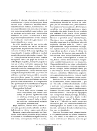 Atuação psicopedagógica no contexto escolar: manipulação, não; contribuição, sim




soluções. A reforma educacional brasileira é                      Quando o psicopedagogo entra numa escola,
extremamente exigente. Os paradigmas dessa                    muitas coisas têm que ser levadas em conta,
reforma estão centrados na verdade aberta,                    pois, por trás de uma fachada, pode-se encon-
no conhecimento múltiplo, transdisciplinar. As                trar uma escola “desorganizada”. Diretor pouco
mudanças não acontecem na mesma proporção,                    envolvido com o trabalho, professores pouco
nem na mesma velocidade. A apropriação leva                   motivados (dão aulas de acordo com o salário
um tempo até ser introspectada, compreendida                  que recebem). Então, qual a cultura que está
e colocada em prática. As mudanças (a intro-                  por trás dessa situação? Situações assim, não são
dução no novo) num ambiente escolar têm que                   fáceis de se perceber, porque não são visíveis.
ser escalonadas e sucessivas, priorizando-se e                Ou seja, as bases conceptuais da escola estão
hierarquizando-se as ações.                                   inseridas numa zona de invisibilidade (não está
    O velho paradigma de que muitos são                       explícito). Uma das bases é a “cultura”, que
oriundos apresenta uma escola cartesiana,                     exprime valores, crenças e ideais de um grupo.
fragmentada, de pensamento dominante, com                     Isso significa dizer, que as escolas produzem
verdades absolutas (fechadas), reprodução do                  uma cultura que lhe é própria. A cultura não
conhecimento. O grande problema da escola é                   é um sistema de ligações, mas uma rede de
que ela dá um conteúdo e exige resposta “úni-                 movimentos, numa perspectiva interacionista.
ca”. Analogicamente falando, a escola procede                     Esse seria o primeiro passo a se tomar, ou
da seguinte forma: um grupo de crianças vai                   seja, buscar a história dessa instituição para pro-
andando pela calçada e, de repente, depara-se                 curar entender como acontece o seu movimento.
com um cavalete obstruindo a passagem. Daí,                   O psicopedagogo tem que tomar conhecimento
a escola adianta-se e retira o cavalete do meio               do documento que dar o perfil que identifica a
ou manda que todos passem por baixo. Agindo                   escola – o Projeto Político Pedagógico (PPP), que
assim, não permite que a criança descubra o que               é uma obrigação de toda escola. O PPP é quem
fazer para transpor o obstáculo. Ela poderia ter              comanda a energia e a vida da escola. Os profes-
a ideia de passar por baixo, escalá-lo, passar do             sores, principalmente, têm que conhecê-lo, até
lado, retirá-lo ou outras. No entanto, a escola               para saber com o que eles estão compactuando.
impede o aluno de levantar hipóteses, de trans-                   Realizar o PPP de forma coletiva é trabalho-
gredir. Existem várias formas de se responder a               so: ouvir os outros, refletir com os outros. O que
uma questão ou vários caminhos de se chegar a                 de fato acaba acontecendo em muitas escolas
ela, pois não existem respostas “prontas”.                    é a direção convocar apenas a equipe técnica
    Como declara Barbosa2:                                    para montar o PPP, sem a participação dos pro-
         “É tarefa difícil para o professor pro-              fessores. Deve-se romper com essa postura do
         vocar a inquietação num sistema tradi-               trabalho “solitário”. Tem-se que dar espaço para
         cional, em que não é permitido ousar,                que todos possam discutir, interagir, modificar,
         ser artista ou cientista, e sim no qual a            construir. Muitas vezes, até o diretor resolve
         reprodução, apesar de todos os discur-               fazê-lo sozinho ou “copiar” de algum colega.
         sos modernos, continua sendo o objetivo              Mas, se o PPP identifica a escola, não poderá
         principal de nossas escolas”.                        ser copiado, pois cada escola tem suas caracte-
    Hoje, na escola, tem que haver partilha, co-              rísticas próprias, até mesmo o meio onde está
operação, questionamento, reflexão, oportuni-                 inserida – a realidade de cada escola é diferente,
dade do outro se colocar – o processo é coletivo.             tem suas peculiaridades.
    Para que o psicopedagogo realize um diag-                     Quando o diretor da escola não sabe montar
nóstico numa instituição escolar, sugere-se que               o PPP, poderá contratar um serviço de assesso-
se observem as características organizacionais,               ria, para orientá-lo na elaboração, através de
bem como a abordagem da cultura da escola3.                   dados e informações (filosofia, meio em que


                                      Rev. Psicopedagogia 2010; 27(84): 417-27

                                                        419
 