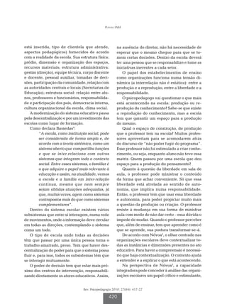 Pontes IAM




está inserida, tipo de clientela que atende,              na ausência do diretor, não há necessidade de
aspectos pedagógicos) fornecidos de acordo                esperar que o mesmo chegue para que se to-
com a realidade da escola. Sua estrutura física:          mem certas decisões. Dentro da escola deverá
prédio, dimensão e organização dos espaços,               ter uma pessoa que se responsabilize e tome as
recursos materiais; estrutura administrativa:             iniciativas inerentes a cada setor.
gestão (direção), equipe técnica, corpo discente              O papel dos estabelecimentos de ensino
e docente, pessoal auxiliar, tomadas de deci-             como organizações funciona numa tensão di-
sões, participação da comunidade, relação com             nâmica (a interrelação não é estática): entre a
as autoridades centrais e locais (Secretarias de          produção e a reprodução; entre a liberdade e a
Educação); estrutura social: relação entre alu-           responsabilidade.
nos, professores e funcionários, responsabilida-              O psicopedagogo vai questionar o que mais
de e participação dos pais, democracia interna,           está acontecendo na escola: produção ou re-
cultura organizacional da escola, clima social.           produção do conhecimento? Sabe-se que existe
    A modernização do sistema educativo passa             a reprodução do conhecimento, mas a escola
pela descentralização e por um investimento das           tem que garantir um espaço para a produção
escolas como lugar de formação.                           do mesmo.
    Como declara Bassedas4:                                   Qual o espaço de construção, de produção
          “A escola, como instituição social, pode        que o professor tem na escola? Muitos profes-
          ser considerada de forma ampla e, de            sores aproveitam para se acomodarem atrás
          acordo com a teoria sistêmica, como um          do discurso de “não poder fugir do programa”.
          sistema aberto que compartilha funções          Esse professor não foi estimulado a criar conhe-
          e que se inter-relaciona com outros             cimento, ou seja, enquanto aluno não teve essa
          sistemas que integram todo o contexto           matriz. Quem passou por uma escola que deu
          social. Entre esses sistemas, o familiar é      espaço para a produção do pensamento?
          o que adquire o papel mais relevante à              Quanto à questão da liberdade em sala de
          educação e assim, na atualidade, vemos          aula, o professor pode ministrar o conteúdo
          a escola e a família em inter-relação           da forma que achar conveniente. Só que essa
          contínua, mesmo que nem sempre                  liberdade está atrelada ao sentido de auto-
          sejam obtidas atuações adequadas, já            nomia, que implica numa responsabilidade.
          que, muitas vezes, agem como sistemas           Então, o professor tem que usar essa liberdade
          contrapostos mais do que como sistemas          e autonomia, para poder propiciar muito mais
          complementares”.                                a questão da produção ou criação. O professor
    Dentro do sistema escolar existem vários              resiste à mudança em sua forma de ministrar
subsistemas que entre si interagem, numa rede             aula com medo de não dar certo – essa dúvida o
de movimentos, onde a informação deve circular            impede de mudar. Quando o professor perceber
em todas as direções, contemplando o sistema              que, além de ensinar, tem que aprender como é
como um todo.                                             que se aprende, sua postura transformar-se-á.
    O tipo de escola onde todas as decisões                   De acordo com Nóvoa3, o olhar centrado nas
têm que passar por uma única pessoa torna o               organizações escolares deve contextualizar to-
trabalho amarrado, preso. Tem que haver des-              das as instâncias e dimensões presentes no ato
centralização do poder para que o sistema possa           educativo. Para haver a compreensão é necessá-
fluir e, para isso, todos os subsistemas têm que          rio que haja contextualização. O contexto ajuda
se interagir mutuamente.                                  a entender e a explicar o que está acontecendo.
    O poder de decisão tem que estar mais pró-                Na perspectiva de Nóvoa3, a capacidade
ximo dos centros de intervenção, responsabili-            integradora pode conceder à análise das organi-
zando diretamente os atores educativos. Assim,            zações escolares um papel crítico e estimulante,


                                    Rev. Psicopedagogia 2010; 27(84): 417-27

                                                     420
 