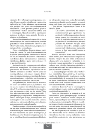 Pontes IAM




exemplo, deve ir bem preparado para essa oca-            de integração com o meio social. Por exemplo,
sião. Observa-se aí, o mito (diretor) e a narrativa      um projeto pedagógico onde os pais e a comuni-
(advertência). Então, são essas narrativas que           dade contribuam para ajudar pessoas carentes.
têm que fluir para que o psicopedagogo entre                 Como afirma Enguita (apud Goméz & Sa-
em contato. Assim, poderá ajudar o grupo a               cristan5, 1998:
desconstruir o mito e entrar em contato com                       “A escola é uma trama de relações
o personagem. Quando se coloca alguém que                         sociais materiais que organizam a ex-
pertence à relação numa posição de mito, a                        periência cotidiana e pessoal do aluno/a
atuação inviabiliza-se.                                           com a mesma força ou mais que as re-
    As manifestações visuais e simbólicas são os                  lações de produção podem organizar as
elementos que têm uma forma material passível,                    do operário na oficina ou as do pequeno
portanto, de serem identificados através de uma                   produtor no mercado. Por que então
observação ocular. São os murais, os painéis, os                  continuar olhando o espaço escolar
cartazes feitos pelos alunos.                                     como se nele não houvesse outra coisa
    Como a escola lida e dá vazão a essas mani-                   em que se fixar além das idéias que se
festações visuais? Por meio da semana esportiva                   transmitem?”
e cultural, das olimpíadas, da semana da leitura,            A escola não deixa de ser uma comunidade
do uso do laboratório de ciências e informática,         em si mesma, que estabeleceu ao longo de sua
das oficinas. Essas atividades estão na zona da          história relações de afeto entre professores e
visibilidade. Então, o que o psicopedagogo vê,           alunos, entre seus membros e a família. O ob-
o que isso lhe conta.                                    jetivo em comum que se observa na escola está
    As manifestações comportamentais são os              voltado para a família, bem como, estabelecer
elementos susceptíveis de influenciar o com-             condições favoráveis ao desenvolvimento inte-
portamento dos atores da organização: as ati-            gral dos alunos (dos filhos).
vidades normais da escola e o modo como são                  O psicopedagogo vai fazer uma “leitura”
desempenhadas, bem como, o conjunto de nor-              nas entrelinhas, das narrativas, do currículo
mas e regulamentos que as orientam. Incluem-             oculto, da dinâmica entre os atores da escola,
se aqui os rituais e cerimônias que fazem parte          das possibilidades de mudança, da necessidade
da vida organizacional da instituição.                   de ajuda, dos trabalhos realizados, das dificul-
    São, por exemplo, a realização de acolhidas          dades detectadas, dos vínculos estabelecidos,
ou não; o uso de filas ou não; a prática da reza         dos comportamentos e atitudes.
ou não. As reuniões são sistemáticas ou esporá-              Concorda Bassedas4 que a observação “é
dicas? Os professores queixam-se das reuniões            considerada um recurso muito peculiar do diag-
que são demais ou que são de menos? Tudo                 nóstico psicopedagógico”.
isso são manifestações comportamentais. O                    Então, no diagnóstico, a observação é um
psicopedagogo vai ponderar essas possibilida-            instrumento que o psicopedagogo utiliza-se
des na instituição, ou seja, se deseja fazer essa        para atuar na instituição escolar. Porque, na
construção ou se naquele momento a escola                escola, o psicopedagogo não vai fazer testes com
externa que não tem condições, procrastinando            os alunos, nem com ninguém. Além de conside-
por um momento mais adequado.                            rar os aspectos de comunicação e interação es-
    Os elementos da cultura organizacional têm           senciais para o processo de aprendizagem. É por
de ser lidos na sua interioridade, mas também            essa razão que a observação é fator primordial.
nas interrelações com a comunidade envolven-                 Na instituição escolar, observa-se que ora
te. Se a cultura tem um papel de integração, é           se é depositante, ora se é depositário. Esse mo-
também um fator de diferenciação externa. Há             vimento de depósito começa na família, com o
de se identificar (ou construir) as modalidades          projeto inconsciente dos pais, que acabam por


                                   Rev. Psicopedagogia 2010; 27(84): 417-27

                                                    422
 