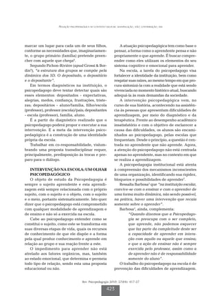 Atuação psicopedagógica no contexto escolar: manipulação, não; contribuição, sim




marcar um lugar para cada um de seus filhos,                      A atuação psicopedagógica tem como base o
conforme as necessidades que, imaginariamen-                  pensar, a forma como o aprendente pensa e não
te, o grupo primário (família) pretende preen-                propriamente o que aprende. É buscar compre-
cher com aquele que chega6.                                   ender como eles utilizam os elementos do seu
    Segundo Pichon-Rivière (apud Grossi & Bor-                sistema cognitivo e emocional para aprender.
din6), “a estrutura dos grupos se compõe pela                     Na escola, a tarefa do psicopedagogo visa
dinâmica dos 3D. O depositado, o depositário                  fortalecer a identidade da instituição, bem como
e o depositante”.                                             resgatar suas raízes, ao mesmo tempo em que pro-
    Em termos diagnósticos na instituição, o                  cura sintonizá-la com a realidade que está sendo
psicopedagogo deve tentar detectar quais são                  vivenciada no momento histórico atual, buscando
esses elementos: depositados - expectativas,                  adequá-la às reais demandas da sociedade.
alegrias, medos, confiança, frustrações, triste-                  A intervenção psicopedagógica vem, no
zas; depositários - aluno/família, filho/escola               curso de sua história, acontecendo na assistên-
(professor), professor (escola)/pais; depositantes            cia às pessoas que apresentam dificuldades de
- escola (professor), família, aluno.                         aprendizagem, por meio do diagnóstico e da
    É a partir do diagnóstico realizado que o                 terapêutica. Frente ao desempenho acadêmico
psicopedagogo poderá propor e executar a sua                  insatisfatório e com o objetivo de esclarecer a
intervenção. E a meta da intervenção psico-                   causa das dificuldades, os alunos são encami-
pedagógica é a construção de uma identidade                   nhados ao psicopedagogo, pelas escolas que
própria da escola.                                            frequentam. Desde o princípio, a questão é cen-
    Trabalhar em co-responsabilidade, vislum-                 trada no aprendente que não aprende. Agora,
brando uma proposta transdisciplinar requer,                  a atenção do psicopedagogo não está centrada
principalmente, predisposição às trocas e pre-                apenas no aprendente, mas no contexto em que
paro para o diálogo.                                          se realiza a aprendizagem.
                                                                  A psicopedagogia institucional está atenta
   INTERVENÇÃO NA ESCOLA: UM OLHAR                            à compreensão dos mecanismos inconscientes
   PSICOPEDAGÓGICO                                            de uma organização, identificando sua rigidez,
   O objeto de estudo da Psicopedagogia é                     bloqueios e possibilidades de aprender7.
sempre o sujeito aprendente e esta aprendi-                       Ressalta Barbosa2 que “na instituição escolar,
zagem está sempre relacionada com o próprio                   convive-se com o ensinar e com o aprender de
sujeito, com o sujeito e o objeto, com o sujeito              uma forma muito dinâmica, não sendo possível,
e o meio, portanto sistematicamente. Isto quer                na prática, haver uma intervenção que recaia
dizer que o psicopedagogo está comprometido                   somente sobre o aprender”.
com qualquer modalidade de aprendizagem e                         Barbosa3, ainda, complementa:
de ensino e não só a exercida na escola.                               “Quando dizemos que a Psicopedago-
   Cabe ao psicopedagogo entender como se                              gia se preocupa com o ser completo,
constitui o sujeito, como este se transforma em                        que aprende, não podemos esquecer
suas diversas etapas de vida, quais os recursos                        que faz parte da compleitude deste ser
de conhecimento de que ele dispõe e a forma                            a capacidade de aprender em intera-
pela qual produz conhecimento e aprende em                             ção com aquilo ou aquele que ensina;
relação ao grupo e sua reação frente a este.                           e que a ação de ensinar não é sempre
   O impedimento para aprender não está                                exercida pelo professor, assim como a
atrelado aos fatores orgânicos, mas, também                            de aprender não é de responsabilidade
ao estado emocional, que determina e permeia                           somente do aluno”.
todo tipo de relação, sendo esta uma proposta                     O trabalho do psicopedagogo na escola é de
educacional ou não.                                           prevenção das dificuldades de aprendizagem.


                                      Rev. Psicopedagogia 2010; 27(84): 417-27

                                                        423
 