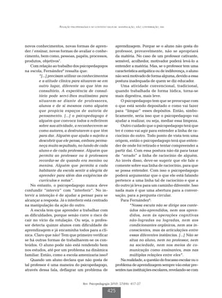 Atuação psicopedagógica no contexto escolar: manipulação, não; contribuição, sim




novos conhecimentos, novas formas de apren-                   aprendizagem. Porque se o aluno não gosta do
der / ensinar, novas formas de avaliar o conhe-               professor, provavelmente, não se apropriará
cimento, bem como, pessoas, papéis, processos,                da matéria. No caso de um professor cativante,
produtos, objetivos7.                                         sensível, acolhedor, motivador poderá levá-lo a
    Com relação ao trabalho dos psicopedagogos                entender a matéria. Mas, se o professor tem uma
na escola, Fernández8 ressalta que:                           característica antipática ou de indiferença, o aluno
         “[...] precisam utilizar os conhecimentos            não será motivado de forma alguma, devido a essa
         e a atitude clínica para situarem-se em              postura inadequada de quem se diz educador.
         outro lugar, diferente ao que têm no                     Uma atividade convencional, tradicional,
         consultório. A experiência de consul-                quando trabalhada de forma lúdica, torna-se
         tório pode servi-lhes muitíssimo para                mais digestiva, mais leve.
         situarem-se diante de professores,                       O psicopedagogo tem que se preocupar com
         alunos e de si mesmos como alguém                    o que está sendo depositado e como vai fazer
         que propicia espaços de autoria de                   para “limpar” esses depósitos. Então, simbo-
         pensamento. [...] o psicopedagogo é                  licamente, seria isso que o psicopedagogo vai
         alguém que convoca todos a refletirem                ajudar a realizar, ou seja, mediar essa limpeza.
         sobre sua atividade, a reconhecerem-se                   Outro cuidado que o psicopedagogo terá que
         como autores, a desfrutarem o que têm                ter é como vai agir para entender a linha de ra-
         para dar. Alguém que ajuda o sujeito a               ciocínio do outro. Todo ponto de vista tem uma
         descobrir que ele pensa, embora perma-               origem, então o psicopedagogo terá que enten-
         neça muito sepultado, no fundo de cada               der de onde foi retirado e tentar compreender a
         aluno e de cada professor. Alguém que                partir daí. Com essa postura não dá para taxar
         permita ao professor ou à professora                 de “errado” a linha de raciocínio de alguém.
         recordar-se de quando era menino ou                  Ao invés disso, deve-se sugerir que ele fale e
         menina. Alguém que permita a cada                    comente sobre sua linha de raciocínio, para que
         habitante da escola sentir a alegria de              se possa entender. Com isso o psicopedagogo
         aprender para além das exigências de                 poderá argumentar que o que ele está falando
         currículos e notas”.                                 pertence a uma linha tal de raciocínio e que a
    No entanto, o psicopedagogo nunca deve                    do outro já leva para um caminho diferente. Isso
confundir “intervir” com “interferir”. No in-                 nada mais é que uma abertura para a conver-
tervir a intenção é de ajudar a pensar para se                sação, para a pergunta circular.
alcançar a resposta. Já o interferir está centrado                Para Fernández8:
na manipulação da ação do outro.                                       “Nossa escuta não se dirige aos conte-
    A escola tem que aprender a trabalhar com                          údos não-aprendidos, nem aos apren-
as dificuldades, porque senão corre o risco de                         didos, nem às operações cognitivas
cair no vício da rotulação. Ou seja, o profes-                         não-logradas ou logradas, nem aos
sor detecta quinze alunos com dificuldade de                           condicionantes orgânicos, nem aos in-
aprendizagem e já encaminha todos para a clí-                          conscientes, mas às articulações entre
nica. Claro que não! Tem que primeiro verificar                        essas diferentes instâncias. [...] Não se
se há outras formas de trabalharem-se os con-                          situa no aluno, nem no professor, nem
teúdos. O aluno pode não está rendendo bem                             na sociedade, nem nos meios de co-
nos estudos, até por um problema na dinâmica                           municação como ensinantes, mas nas
familiar. Então, como a escola amenizaria isso?                        múltiplas relações entre eles”.
    Quando um aluno declara que não gosta de                      Na realidade, a questão do fracasso escolar ou o
tal professor é uma maneira do psicopedagogo,                 problema de aprendizagem sempre vão estar pre-
através dessa fala, deflagrar um problema de                  sentes nas instituições escolares, revelando-se com


                                      Rev. Psicopedagogia 2010; 27(84): 417-27

                                                        425
 