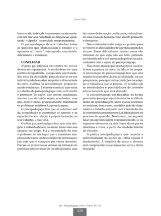 Pontes IAM




baixo ou alto índice, de forma amena ou alarmante,      de cursos de formação continuada, vislumbran-
com um discurso camuflado ou tangencial, apon-          do uma visão de homem como sujeito pensante
tando “culpados” ou rotulado comportamentos.            e desejante.
   O psicopedagogo deverá trabalhar todas                   Não existem fórmulas mágicas, prontas para
as questões que obstaculizam o ensinar e o              se vencer as dificuldades de aprendizagem dos
aprender no “entre”, interagindo, vinculando,           alunos. Essas dificuldades muitas vezes são
articulando e cuidando.                                 sintomas de que algo não vai bem, podendo
                                                        ser identificado e até amenizado pelo educador,
    CONCLUSÃO                                           contando com o apoio do psicopedagogo.
    Alguns paradigmas existentes na escola                  Não existe atuação psicopedagógica na esco-
devem ser repensados. A escola deve ter: uma            la sem a postura do ouvir, do falar e do propor.
política de igualdade, que garanta oportunida-          A intervenção do psicopedagogo tem que está
des; ética da identidade, para afirmar-se na sua        regada do seu saber, da sua criatividade, da sua
individualidade e saber respeitar a diversidade         perspicácia, para que tenha condições de adap-
do outro; estética da sensibilidade, proporcio-         tar o trabalho a que se propõe, de acordo com
nando o interagir. E é nesse contexto que entra         as necessidades e possibilidades do contexto
o trabalho do psicopedagogo como articulador            educacional em que está atuando.
e promotor de ações que gerem mudanças,                     O psicopedagogo vai trabalhar de forma
mesmo que de início sejam acanhadas, mas                preventiva para que sejam detectadas as dificul-
que, dentre outras, principalmente, minimizem           dades de aprendizagem, antes que os processos
os problemas relativos à aprendizagem.                  se instalem, bem como, na elaboração do diag-
    O psicopedagogo tem que se autorizar sair           nóstico e trabalho conjunto com a família frente
da acomodação e questionar os anseios e as              às ocorrências provenientes das dificuldades no
expectativas em relação à própria formação, ao          processo do aprender. No entanto, não se pode
seu trabalho, a sua vida.                               falar em aprendizagem desconsiderando-se os
    O olhar psicopedagógico tem que está diri-          aspectos relevantes na vida desse aluno que se
gido à individualidade do aluno, bem como sua           relaciona e troca, a partir do estabelecimento
atuação em grupo. Há a necessidade de tirar             de vínculos.
o professor de um lugar que o considera sim-                A prática psicopedagógica que respeita a
plesmente como um transmissor de informação,            individualidade do sujeito na rotina escolar é
fato este que é abraçado por vários docentes.           fundamental. A tentativa de sanar o sintoma
Precisa-se preencher as lacunas da formação do          sem compreender suas causas não surte o efeito
professor, não por meio de receitas prontas, mas        desejado.




                                  Rev. Psicopedagogia 2010; 27(84): 417-27

                                                   426
 