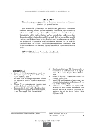 Atuação psicopedagógica no contexto escolar: manipulação, não; contribuição, sim




                                                     SUMMARY
                Educational psychology practice in the school framework: not to mani-
                                  pulation, yes to contribution

                 The educational psychologist has a significant, preventive role in the
             complex learning process within the school framework, in which much
             information and many aspects must be taken into account and analyzed.
             Knowing how the student builds his/her knowledge, understand the
             dimensions of the relationships with the school, the teachers and the taught
             contents and linking them to the affective and cognitive aspects enable
             the educational psychologist to perform a more accurate work. It must be
             considered that the student’s development happens in a harmonious and
             balanced fashion in the different organic, emotional, cognitive and social
             fields.

                KEY WORDS: Schools. Psychoeducation. Family.




                                                               5.		 Goméz AI, Sacristan JG. Compreender e
   REFERÊNCIAS                                                      transformar o conhecimento e a experi-
1.		 Bossa NA. A Psicopedagogia no Brasil: con-                     ência. 4ª ed. Porto Alegre: Artes Médicas;
     tribuições a partir da prática. Porto Alegre:                  1998.
     Artes Médicas; 1994.                                      6.		 Grossi EP, Bordin J. Paixão de aprender. Pe-
2.		 Barbosa LMS. A Psicopedagogia no âmbito                        trópolis: Vozes;1993.
     da instituição escolar. Curitiba: Expoente;               7.		 Fagali HQ. Múltiplas faces do aprender: no-
     2001.                                                          vos paradigmas da pós-modernidade. 2ª ed.
3.		 Nóvoa A. As organizações escolares em                          São Paulo: Unidas; 2001.
     análise. Lisboa:Dom Quixote;1995.                         8.		 Fernández A. O idioma do aprendente:
4.		 Bassedas E et al. Intervenção educativa e diag-                análise das modalidades ensinantes com
     nóstico psicopedagógico. Tradução: Neves BA.                   famílias, escolas e meios de comunicação.
     3ª ed. Porto Alegre: Artes Médicas; 1996.                      Tradução Hickel NK. Porto Alegre: Artes
                                                                    Médicas; 2001.




Trabalho realizado em Fortaleza, CE, Brasil.                    Artigo recebido: 9/9/2010
                                                                Aprovado: 23/11/2010


                                       Rev. Psicopedagogia 2010; 27(84): 417-27

                                                         427
 