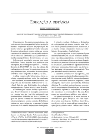 Witter GP
                                                         RESENHA




                              Educação à distância
                                              Resenha: Geraldina Porto Witter



        Resenha do livro: Moraes RC. Educação à distância e ensino superior: introdução didática a um tema polêmico.
                                           São Paulo: Editora Senac; 2010. 120p



   O surgimento dos microcomputadores e da                         O primeiro capítulo é dedicado às definições
Internet ampliaram as possibilidades de atendi-                 de universidade, de ensino superior e de EaD.
mento a segmentos maiores da população. Ao                      São feitas apresentações sucintas, mas claras, e
mesmo tempo, o que pode representar uma ação                    ao mesmo tempo, subjacentes ficam as possibi-
de democratização do ensino, vista por alguns                   lidades de variação e flexibilidade.
como meio de redução de custos, conforme cres-                     No capítulo seguinte, o autor trata de alguns
ceu a Educação à Distância (EaD), também au-                    desenvolvimentos em EaD no exterior. É de inte-
mentaram as polêmicas decorrentes de seu uso.                   resse especial para justificar a necessidade desta
   O livro aqui resenhado tem por foco o uso                    forma de ensino-aprendizagem ao longo da vida,
da EaD no Ensino Superior e as polêmicas que                    face ao curto prazo de validade do conhecimento
emergiram. Foi escrito por Reginaldo C. Moraes,                 na atualidade, decorrente do rápido evoluir das
docente da UNICAMP. Em nota da editora, há                      ciências e tecnologias. Entretanto, faz alerta so-
esclarecimento de que o livro está inserido no es-              bre pontos de estrangulamentos possíveis. Tem
forço da mesma para, nos moldes de outros países,               por referência as universidades abertas.
contribuir com o empenho do SENAC na EaD.                          O tema tem continuidade no capítulo 3, em
   A obra compreende Introdução, cinco ca-                      que faz uma apresentação de algumas experiên-
pítulos e considerações a guisa de conclusão.                   cias internacionais de EaD, apresentando van-
Como apêndice, apresenta três modelos de EaD                    tagens e limitações de várias propostas, áreas
propostos em documentos da University of Ma-                    abrangidas e inovações, apresentadas de forma
ryland: Sala de aula distribuída, Aprendizado                   objetiva. É o capítulo mais volumoso, apresen-
Independente e Ensino aberto e sala de aula.                    tando um panorama de realizações pertinentes
   Na Introdução, o autor enfoca o que educa-                   e indicando aspectos a requererem a atenção
ção, desenvolvimento e inovação apresentam                      dos estudiosos e pesquisadores da área, bem
em comum, que são conceitos subjacentes ao                      como, aos que definem políticas para a área.
apresentado e discutido no livro. Contrasta o                      No penúltimo capítulo, o autor retoma a
que em países carentes de desenvolvimento                       consideração geral de que a EaD tem segui-
não se avançou ou seguiu caminho distinto dos                   do quatro abordagens: histórico-descritiva,
países em que o ritmo do progresso foi mais                     analítico-teórica, pragmático-normativa e
avançado e, ao mesmo tempo, mais abrangente.                    apologético-promocional. Destaca-se a busca



Geraldina Porto Witter – Doutora em Ciências, Livre-            Correspondência	
docente em Psicologia Escolar; Professora Emérita da            Geraldina Porto Witter
UFPa, do UNIPE e da UNICASTELO, Coordenadora                    Av. Pedroso de Moraes, 144, apto 302
Geral da Pós-Graduação Stricto Sensu da UNICASTELO              Pinheiros – São Paulo, SP, Brasil – CEP 05420-000
e Membro da Academia Paulista de Psicologia.                    E- mail: gwitter@uol.com.br


                                         Rev. Psicopedagogia 2010; 27(84): 428-9

                                                           428
 