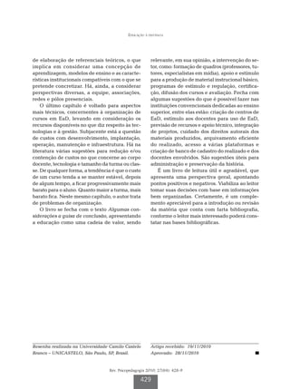 Educação à distância




de elaboração de referenciais teóricos, o que           relevante, em sua opinião, a intervenção do se-
implica em considerar uma concepção de                  tor, como: formação de quadros (professores, tu-
aprendizagem, modelos de ensino e as caracte-           tores, especialistas em mídia), apoio e estímulo
rísticas institucionais compatíveis com o que se        para a produção de material instrucional básico,
pretende concretizar. Há, ainda, a considerar           programas de estímulo e regulação, certifica-
perspectivas diversas, a equipe, associações,           ção, difusão dos cursos e avaliação. Fecha com
redes e pólos presenciais.                              algumas sugestões do que é possível fazer nas
    O último capítulo é voltado para aspectos           instituições convencionais dedicadas ao ensino
mais técnicos, concernentes à organização de            superior, entre elas estão: criação de centros de
cursos em EaD, levando em consideração os               EaD, estímulo aos docentes para uso de EaD,
recursos disponíveis no que diz respeito às tec-        previsão de recursos e apoio técnico, integração
nologias e à gestão. Subjacente está a questão          de projetos, cuidado dos direitos autorais dos
de custos com desenvolvimento, implantação,             materiais produzidos, arquivamento eficiente
operação, manutenção e infraestrutura. Há na            do realizado, acesso a várias plataformas e
literatura várias sugestões para redução e/ou           criação de banco de cadastro do realizado e dos
contenção de custos no que concerne ao corpo            docentes envolvidos. São sugestões úteis para
docente, tecnologia e tamanho da turma ou clas-         administração e preservação da história.
se. De qualquer forma, a tendência é que o custo            É um livro de leitura útil e agradável, que
de um curso tenda a se manter estável, depois           apresenta uma perspectiva geral, apontando
de algum tempo, a ficar progressivamente mais           pontos positivos e negativos. Viabiliza ao leitor
barato para o aluno. Quanto maior a turma, mais         tomar suas decisões com base em informações
barato fica. Neste mesmo capítulo, o autor trata        bem organizadas. Certamente, é um comple-
de problemas de organização.                            mento apreciável para a introdução ou revisão
    O livro se fecha com o texto Algumas con-           da matéria que conta com farta bibliografia,
siderações a guisa de conclusão, apresentando           conforme o leitor mais interessado poderá cons-
a educação como uma cadeia de valor, sendo              tatar nas bases bibliográficas.




Resenha realizada na Universidade Camilo Castelo        Artigo recebido: 19/11/2010
Branco – UNICASTELO, São Paulo, SP, Brasil.             Aprovado: 28/11/2010


                                  Rev. Psicopedagogia 2010; 27(84): 428-9

                                                   429
 