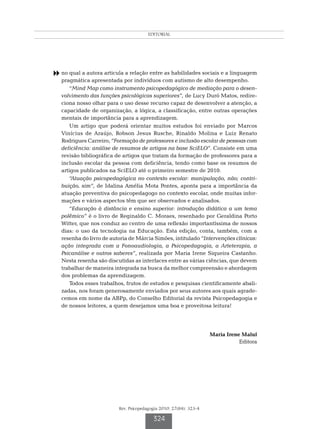 EDITORIAL




8 no qual a autora articula a relação entre as habilidades sociais e a linguagem
   pragmática apresentada por indivíduos com autismo de alto desempenho.
       “Mind Map como instrumento psicopedagógico de mediação para o desen-
   volvimento das funções psicológicas superiores”, de Lucy Duró Matos, redire-
   ciona nosso olhar para o uso desse recurso capaz de desenvolver a atenção, a
   capacidade de organização, a lógica, a classificação, entre outras operações
   mentais de importância para a aprendizagem.
       Um artigo que poderá orientar muitos estudos foi enviado por Marcos
   Vinícius de Araújo, Robson Jesus Rusche, Rinaldo Molina e Luiz Renato
   Rodrigues Carreiro, “Formação de professores e inclusão escolar de pessoas com
   deficiência: análise de resumos de artigos na base SciELO”. Consiste em uma
   revisão bibliográfica de artigos que tratam da formação de professores para a
   inclusão escolar da pessoa com deficiência, tendo como base os resumos de
   artigos publicados na SciELO até o primeiro semestre de 2010.
       “Atuação psicopedagógica no contexto escolar: manipulação, não; contri-
   buição, sim”, de Idalina Amélia Mota Pontes, aponta para a importância da
   atuação preventiva do psicopedagogo no contexto escolar, onde muitas infor-
   mações e vários aspectos têm que ser observados e analisados.
       “Educação à distância e ensino superior: introdução didática a um tema
   polêmico” é o livro de Reginaldo C. Moraes, resenhado por Geraldina Porto
   Witter, que nos conduz ao centro de uma reflexão importantíssima de nossos
   dias: o uso da tecnologia na Educação. Esta edição, conta, também, com a
   resenha do livro de autoria de Márcia Simões, intitulado “Intervenções clínicas:
   ação integrada com a Fonoaudiologia, a Psicopedagogia, a Arteterapia, a
   Psicanálise e outros saberes”, realizada por Maria Irene Siqueira Castanho.
   Nesta resenha são discutidas as interfaces entre as várias ciências, que devem
   trabalhar de maneira integrada na busca da melhor compreensão e abordagem
   dos problemas da aprendizagem.
       Todos esses trabalhos, frutos de estudos e pesquisas cientificamente abali-
   zadas, nos foram generosamente enviados por seus autores aos quais agrade-
   cemos em nome da ABPp, do Conselho Editorial da revista Psicopedagogia e
   de nossos leitores, a quem desejamos uma boa e proveitosa leitura!




                                                                    Maria Irene Maluf
                                                                               Editora




                          Rev. Psicopedagogia 2010; 27(84): 323-4

                                          324
 