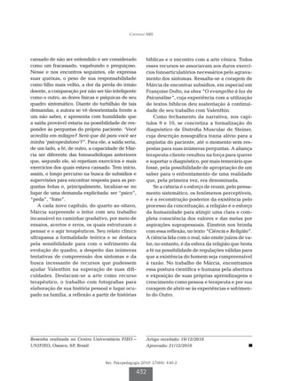 Castanho MIS




cansado de não ser entendido e ser considerado          bíblicas e o encontro com a arte cênica. Todos
como um fracassado, vagabundo e preguiçoso.             esses recursos se associavam aos duros exercí-
Nesse e nos encontros seguintes, ele expressa           cios fonoarticulatórios necessários pelo agrava-
suas queixas, o peso de sua responsabilidade            mento dos sintomas. Ressalta-se a coragem de
como filho mais velho, a dor da perda do irmão          Márcia de encontrar subsídios, em especial em
doente, a comparação por não ser tão inteligente        Françoise Dolto, na obra “O evangelho à luz da
como o outro, as dores físicas e psíquicas de seu       Psicanálise”, cuja experiência com a utilização
quadro sintomático. Diante do turbilhão de tais         de textos bíblicos deu sustentação à continui-
demandas, a autora se vê desorientada frente a          dade de seu trabalho com Valenthin.
um não saber, e apresenta com humildade que                 Como fechamento da narrativa, nos capí-
a saída provável estaria na possibilidade de res-       tulos 9 e 10, se concretiza a formalização do
ponder às perguntas do próprio paciente: ‘Você          diagnóstico de Distrofia Muscular de Steiner,
acredita em milagre? Será que dá para você ser          cuja descrição nosográfica trazia alívio para a
minha ‘psicopedafono’?”. Para ele, a saída seria,       angústia do paciente, até o momento sem res-
de um lado, a fé, de outro, a capacidade de Már-        postas para suas inúmeras perguntas. A aliança
cia ser diferente das fonoaudiólogas anteriores         terapeuta-cliente resultou na força para querer
que, segundo ele, só repetiam exercícios e mais         e suportar o diagnóstico, por mais temerário que
exercícios dos quais estava cansado. Tem início,        fosse, pela possibilidade de apropriação de um
assim, o longo percurso na busca de subsídios e         saber para o enfrentamento de uma realidade
supervisões para encontrar resposta para as per-        que, pela primeira vez, era denominada.
guntas feitas e, principalmente, localizar-se no            Se a ciência é o esforço de reunir, pelo pensa-
lugar de uma demanda explicitada: ser “psico”,          mento sistemático, os fenômenos perceptíveis,
“peda”, “fono”.                                         e é a reconstrução posterior da existência pelo
   A cada novo capítulo, do quarto ao oitavo,           processo da conceituação, a religião é o esforço
Márcia surpreende o leitor com seu trabalho             da humanidade para atingir uma clara e com-
incansável no caminhar gradativo, por meio de           pleta consciência dos valores e das metas por
ensaios, acertos e erros, os quais estruturam o         aspirações suprapessoais. Einstein nos brinda
pensar e o agir terapêuticos. Seu relato clínico        com essa reflexão, no texto “Ciência e Religião”.
ultrapassa a formalidade teórica e se destaca           A ciência lida com o real, não emite juízos de va-
pela sensibilidade para com o sofrimento da             lor; no entanto, é da esfera da religião que brota
evolução do quadro, a despeito das inúmeras             a fé na possibilidade de regulações válidas para
tentativas de compreensão dos sintomas e da             que a existência do homem seja compreensível
busca incessante de recursos que pudessem               à razão. No trabalho de Márcia, encontramos
ajudar Valenthin na superação de suas difi-             essa postura científica e humana pela abertura
culdades. Destacam-se a arte como recurso               e exposição de suas próprias aprendizagens e
terapêutico, o trabalho com fotografias para            crescimento como pessoa e terapeuta e por sua
elaboração de sua história pessoal e lugar ocu-         coragem de abrir-se às experiências e sofrimen-
pado na família, a reflexão a partir de histórias       to do Outro.




Resenha realizada no Centro Universitário FIEO –        Artigo recebido: 19/12/2010
UNIFIEO, Osasco, SP, Brasil.                            Aprovado: 21/12/2010


                                  Rev. Psicopedagogia 2010; 27(84): 430-2

                                                  432
 