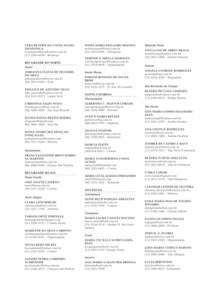 VERA BEATRIZ DA COSTA NUNES           SONIA MARIA PALLAORO MOOJEN            Ribeirão Preto
MENDONÇA                              soniamoojen@terra.com.br
                                                                             ANA LUCIA DE ABREU BRAGA
verabmendonca@yahoo.com.br            (51) 3333-8300 – Petrópolis
                                                                             anaabbraga@yahoo.com.br
(21) 2295-4838 – Botafogo
                                      VERÔNICA ABELLA MARQUES                (16) 3021-5490 – Jardim Sumaré

RIO GRANDE DO NORTE                   veronicapsicoped@yahoo.com.br
                                      (51) 3374-6938 – Higienópolis          Santos
Natal
ADRIANNA FLÁVIA DE FIGUEIRE-                                                 ANGELA COTROFE RODRIGUES
                                      Santa Maria
DO MELO                                                                      acotrofe@uol.com.br
                                      FABIANI ROMANO DE SOUZA                (13) 3232-5020 – Boqueirão
adriannaflavia@terra.com.br
                                      BRIDI
(84) 3031-0193 - Tirol
                                      fabis.sm@terra.com.br
                                      (55) 3225-1577 – N. Sra. de Lourdes    São Bernardo do Campo
EDNALVA DE AZEVEDO SILVA
                                                                             BEATRIZ PICCOLO GIMENES
edn_azevedo@yahoo.com.br
                                      SANTA CATARINA                         bpgimenes@yahoo.com.br
(84) 3221-6573 – Lagoa Seca
                                      Florianópolis                          (11) 4368-0013 – Rudge Ramos

CHRISTINA SALES NOVO                  ALBERTINA C. MATTOS CHRAIM
christinanovo@bol.com.br              psicopedagoga@terra.com.br             São Paulo
(84) 3206-4449 – Dix Sept Rosado      (48) 3244-5984 – Estreito
                                                                             ADA MARIA GOMES HAZARABE-
                                                                             DIAN
ELOISA ELENA PRATES BOEIRA            JANICE MARIA BETAVE
                                                                             adamariagh@yahoo.com.br
eloprates@gmail.com                   jmbetave@ig.com.br
                                      (48) 8453-7791 – Ingleses              (11) 2261-2377 – Jardim França
(84) 3642-1004 – Alecrim

                                      LILIANA STADNIK                        ANA LISETE P. RODRIGUES
SONIA APARECIDA MONÇÃO                                                       analisete@uol.com.br
                                      lilianafpolis@yahoo.com.br
GONÇALVES                                                                    (11) 3885-7200 – Jardim Paulista
                                      (48) 3248-0401 – Balneário
soniamoncao@hotmail.com
(84) 3211-4220 – Ribeira
                                      MÁRCIA FIATES                          ANDREA DE CASTRO J. RACY
                                      mfiates@uol.com.br                     andréa.racy@terra.com.br
Parnamirim                            (48)3224-0441 – Centro                 (11) 5572-1331 – Vila Nova Conceição
FRANCY IZANNYDE BRITO BARBO-
SA MARTINS                            MARIA GUILHERMINA COSTA                BEATRIZ JUDITH LIMA SCOZ
izanny.brito@ifrn.edu.br              ACIOLI                                 beatrizscoz@uol.com.br
(84) 4006-9509 – Parque das Nações    ninaacioli@hotmail.com                 (11) 3651-9914 – Alto de Pinheiros
                                      (48) 3223-6402 – Centro
RIO GRANDE DO SUL                                                            CARLA LABAKI
                                      MARIA LÚCIA ALMADA FERNANDES           carla.labaki@gmail.com
Passo Fundo
                                      mlaf7@hotmail.com                      (11) 3815-5774 – Vila Madalena
IARA SALETE CAIERÃO                   (48) 3331-1952 – Trindade
iarac@terra.com.br                                                           CLEOMAR LANDIM DE OLIVEIRA
(54) 3311-5230 – Centro               SÃO PAULO                              cleomar.oliveira70@yahoo.com.br
                                      Araraquara                             (11) 9302-5501 – Moema
Porto Alegre
                                      ALINE RECK PADILHA ABRANTES
CLARA GENI BERLIM                     aabrantes@techs.com.br                 ELISA MARIA DIAS DE TOLEDO
claraberlim@uol.com.br                (11) 3335-7440 – Centro                PITOMBO
(51) 3221-1740 – Santana                                                     elisapitombo@ig.com.br
                                                                             (11) 5184-1340 – Granja Julieta
                                      Campinas
FABIANI ORTIZ PORTELLA
                                      MARIA LAURA CASSOLI MACEDO             ELOISA QUADROS FAGALI
fabianiportella@gmail.com
                                      laura-cassoli@uol.com.br               eqfagali@uol.com.br
(51) 3209-5722 – Cidade Baixa
                                      (19) 3254-2714 – Jardim N. Sra Auxi-   (11) 3864-2869 - Perdizes
                                      liadora
MARILENE DA SILVA CARDOSO
cardosomarilene@yahoo.com.br                                                 HERVAL G. FLORES
                                      Cotia                                  hgflores@terra.com.br
(51) 8182-0721 – Higienópolis
                                      MARIA CECILIA CASTRO GASPA-            (11) 3257-5106 – Higienópolis
NEUSA KERN HICKEL                     RIAN
                                      mcgasparian@uol.com.br                 LEDA MARIA CODEÇO BARONE
neusahickel@yahoo.com.br
                                      (11) 4702-2192- Granja Viana           ledabarone@uol.com.br
(51) 3333-5478 – Centro
                                                                             (11) 3082-4986 – Vila Olímpia
                                      Jacareí
SANDRA MARIA CORDEIRO
SCHRÖEDER                             ANA MARIA LUKASCHEK BRISOLA            LUCIA BERNSTEIN
scschroeder@terra.com.br              hbrisola@uol.com.br                    luciaber@terra.com.br
(51) 3328-3872 – Chácara das Pedras   (12) 3951-7929                         (11) 3209-8071- Aclimação
 