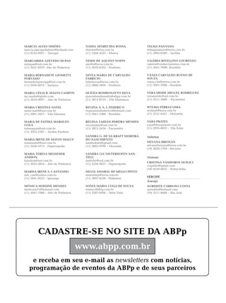 MÁRCIA ALVES SIMÕES                    NÁDIA APARECIDA BOSSA             TELMA PANTANO
marcia.psicopedafono@hotmail.com       nbossa@terra.com.br               telmapantano@terra.com.br
(11) 8192-0921 – Tatuapé               (11) 2268-4545 – Mooca            (11) 3062-6580 – Jardins

MARGARIDA AZEVEDO DUPAS                NEIDE DE AQUINO NOFFS             VALÉRIA RIVELLINO LOURENZO
mdupas@uol.com.br                      nnoffs@terra.com.br               valeria@conhecimentos.com.br
(11) 3021-8707- Alto de Pinheiros      (11) 3670-8162 – Perdizes         (11) 5041-7896- Brooklin

MARIA BERNADETE GIOMETTI               NIVEA MARIA DE CARVALHO           VÂNIA CARVALHO BUENO DE
PORTÁSIO                               FABRICIO                          SOUZA
bernadetepsicopp@bol.com.br            fabrinivea@terra.com.br           vania.cbs@terrra.com.br
(11) 2950-6072 – Santana               (11) 3868-3850 – Perdizes         (11) 5041-7896 - Brooklin

MARIA CÉLIA R. MALTA CAMPOS            QUÉZIA BOMBONATTO SILVA           VERA MEIDE MIGUEL RODRIGUES
mc-malta@globo.com                     queziabombonatto@abpp.com.br      verameide@uol.com.br
(11) 3819-9097 – Alto de Pinheiros     (11) 3815-8710 – Vila Madalena    (11) 3511-3888 - Pacaembú

MARIA CRISTINA NATEL                   REGINA A. S. I. FEDERICO          WYLMA FERRAZ LIMA
natel-natel@uol.com.br                 reginairanifederico@hotmail.com   wylmaf@terra.com.br
(11) 5081-2057 – Vila Mariana          (11) 5041-1988 – Brooklin         (11) 3721-6421 – Morumbi

MARIA DE FATIMA MARQUES                REGINA ZAIDAN PEREIRA MENDES      YARA PRATES
GOLA                                   recozaidan@uol.com.br             yara@donquixote.com.br
fatimagola@uol.com.br                  (11) 3872-2434 – Pacaembú         (11) 2976-8937 – Vila Ester
(11) 3052-2381 – Jardim Paulista
                                       SANDRA G. DE SÁ KRAFT MOREIRA     Valinhos
MARIA IRENE DE MATOS MALUF             DO NASCIMENTO
irenemaluf@uol.com.br                  sandrakmn@gmail.com               SILVANA BRESSAN
(11) 3258-5715 – Higienópolis          (11) 3805-9799 – Morumbi          silvanabressan@terra.com.br
                                                                         (19) 3829-1704 - Recanto
MARIA TERESA MESSEDER                  SANDRA LIA NISTERHOFEN SAN-
ANDION                                 TILLI                             Vinhedo
handion@uol.com.br                     nisterho@uol.com.br
                                                                         CRISTINA VANDOROS QUILICI
(11) 3023-5834 – Alto de Pinheiros     (11) 3259-0837 - Higienópolis
                                                                         cvquilici@gmail.com
                                                                         (19) 9259-6652 – Portal Itália
MARISA IRENE S. CASTANHO               SILVIA AMARAL DE MELLO PINTO
mis_cast@yahoo.com.br                  amaralmp@terra.com.br
                                                                         SERGIPE
(11) 3491-0522 – Ipiranga              (11) 3097-8328 - Pinheiros
                                                                         Aracaju
MÔNICA HOEHNE MENDES                   SONIA MARIA COLLI DE SOUZA        AUREDITE CARDOSO COSTA
monicam51@hotmail.com                  soniacolli@ig.com.br              auredite@hotmail.com
(11) 5041-1988 – Alto de Pinheiros     (11) 3287-8406 - Bela Vista       (79) 3211-8668 – São José




          CADASTRE-SE NO SITE DA ABPp
                                     www.abpp.com.br
    e receba em seu e-mail as newsletters com notícias,
   programação de eventos da ABPp e de seus parceiros
 