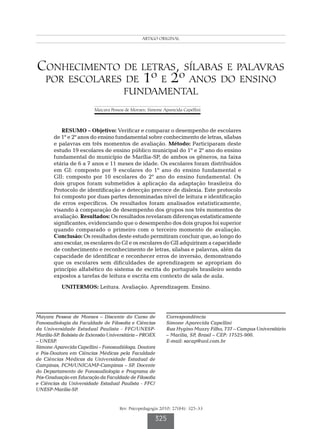 Conhecimento de letras, sílabas e palavras por escolares de 1º e 2º anos do ensino fundamental
                                                       ARTIGO ORIGINAL




Conhecimento de letras, sílabas e palavras
 por escolares de 1º e 2º anos do ensino
                                           fundamental
                           Mayara Pessoa de Moraes; Simone Aparecida Capellini



            RESUMO – Objetivo: Verificar e comparar o desempenho de escolares
        de 1º e 2º anos do ensino fundamental sobre conhecimento de letras, sílabas
        e palavras em três momentos de avaliação. Método: Participaram deste
        estudo 19 escolares de ensino público municipal do 1º e 2º ano do ensino
        fundamental do município de Marília-SP, de ambos os gêneros, na faixa
        etária de 6 a 7 anos e 11 meses de idade. Os escolares foram distribuídos
        em GI: composto por 9 escolares do 1º ano do ensino fundamental e
        GII: composto por 10 escolares do 2º ano do ensino fundamental. Os
        dois grupos foram submetidos à aplicação da adaptação brasileira do
        Protocolo de identificação e detecção precoce de dislexia. Este protocolo
        foi composto por duas partes denominadas nível de leitura e identificação
        de erros específicos. Os resultados foram analisados estatisticamente,
        visando à comparação de desempenho dos grupos nos três momentos de
        avaliação. Resultados: Os resultados revelaram diferenças estatisticamente
        significantes, evidenciando que o desempenho dos dois grupos foi superior
        quando comparado o primeiro com o terceiro momento de avaliação.
        Conclusão: Os resultados deste estudo permitiram concluir que, ao longo do
        ano escolar, os escolares do GI e os escolares do GII adquiriram a capacidade
        de conhecimento e reconhecimento de letras, sílabas e palavras, além da
        capacidade de identificar e reconhecer erros de inversão, demonstrando
        que os escolares sem dificuldades de aprendizagem se apropriam do
        princípio alfabético do sistema de escrita do português brasileiro sendo
        expostos a tarefas de leitura e escrita em contexto de sala de aula.
           UNITERMOS: Leitura. Avaliação. Aprendizagem. Ensino.




Mayara Pessoa de Moraes – Discente do Curso de                    Correspondência
Fonoaudiologia da Faculdade de Filosofia e Ciências               Simone Aparecida Capellini
da Universidade Estadual Paulista - FFC/UNESP-                    Rua Hygino Muzzy Filho, 737 – Campus Universitário
Marília-SP. Bolsista de Extensão Universitária – PROEX            – Marília, SP, Brasil – CEP: 17525-900.
– UNESP.                                                          E-mail: sacap@uol.com.br
Simone Aparecida Capellini – Fonoaudióloga. Doutora
e Pós-Doutora em Ciências Médicas pela Faculdade
de Ciências Médicas da Universidade Estadual de
Campinas, FCM/UNICAMP-Campinas – SP. Docente
do Departamento de Fonoaudiologia e Programa de
Pós-Graduação em Educação da Faculdade de Filosofia
e Ciências da Universidade Estadual Paulista - FFC/
UNESP-Marília-SP.


                                         Rev. Psicopedagogia 2010; 27(84): 325-33

                                                            325
 